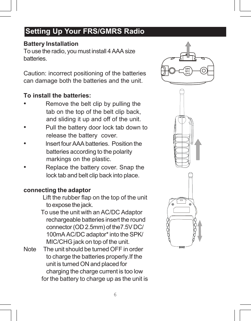 Battery InstallationTo use the radio, you must install 4 AAA sizebatteries.Caution: incorrect positioning of the batteriescan damage both the batteries and the unit.To install the batteries:&bull;Remove the belt clip by pulling thetab on the top of the belt clip back,and sliding it up and off of the unit.&bull;Pull the battery door lock tab down torelease the battery  cover.&bull;lnsert four AAA batteries.  Position thebatteries according to the polaritymarkings on the plastic.&bull;Replace the battery cover. Snap thelock tab and belt clip back into place.connecting the adaptor              Lift the rubber flap on the top of the unitto expose the jack.              To use the unit with an AC/DC Adaptorrechargeable batteries insert the roundconnector (OD 2.5mm) of the7.5V DC/100mA AC/DC adaptor* into the SPK/MIC/CHG jack on top of the unit.Note      The unit should be turned OFF in orderto charge the batteries properly.If theunit is turned ON and placed forcharging the charge current is too low              for the battery to charge up as the unit isSetting Up Your /GMRSRadioSetting Up Your FRS/GMRS Radio6