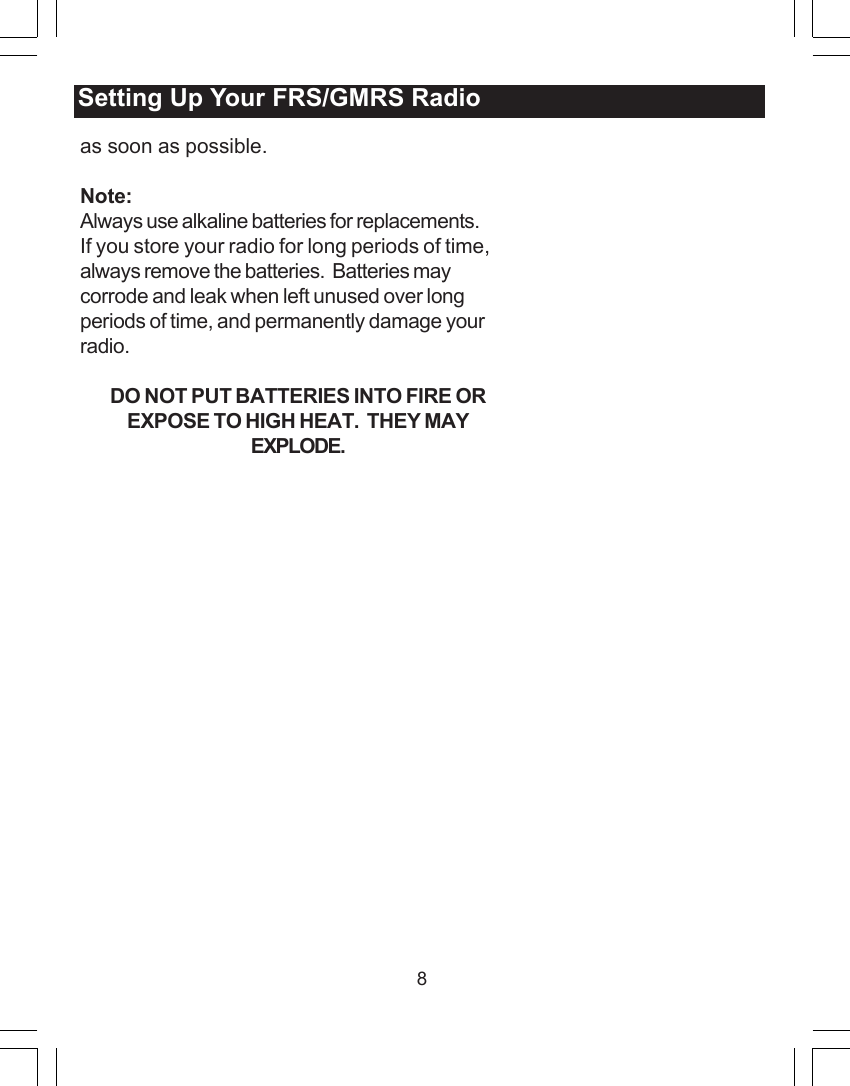 8as soon as possible.Note:Always use alkaline batteries for replacements.If you store your radio for long periods of time,always remove the batteries.  Batteries maycorrode and leak when left unused over longperiods of time, and permanently damage yourradio.DO NOT PUT BATTERIES INTO FIRE OREXPOSE TO HIGH HEAT.  THEY MAYEXPLODE.Setting Up Your FRS/GMRS Radio