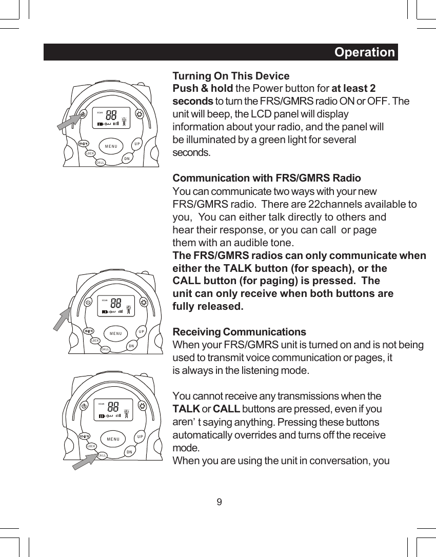 9Turning On This DevicePush &amp; hold the Power button for at least 2seconds to turn the FRS/GMRS radio ON or OFF. Theunit will beep, the LCD panel will displayinformation about your radio, and the panel willbe illuminated by a green light for severalseconds.Communication with FRS/GMRS RadioYou can communicate two ways with your newFRS/GMRS radio.  There are 22channels available toyou,  You can either talk directly to others andhear their response, or you can call  or pagethem with an audible tone.The FRS/GMRS radios can only communicate wheneither the TALK button (for speach), or theCALL button (for paging) is pressed.  Theunit can only receive when both buttons arefully released.Receiving CommunicationsWhen your FRS/GMRS unit is turned on and is not beingused to transmit voice communication or pages, itis always in the listening mode.You cannot receive any transmissions when theTALK or CALL buttons are pressed, even if youaren&rsquo;t saying anything. Pressing these buttonsautomatically overrides and turns off the receivemode.When you are using the unit in conversation, youOperationSCANCA LLLOCKUPDNMENUSCANCA LLLOCKUPDNMENUSCANCALLLOCKUPDNMENU