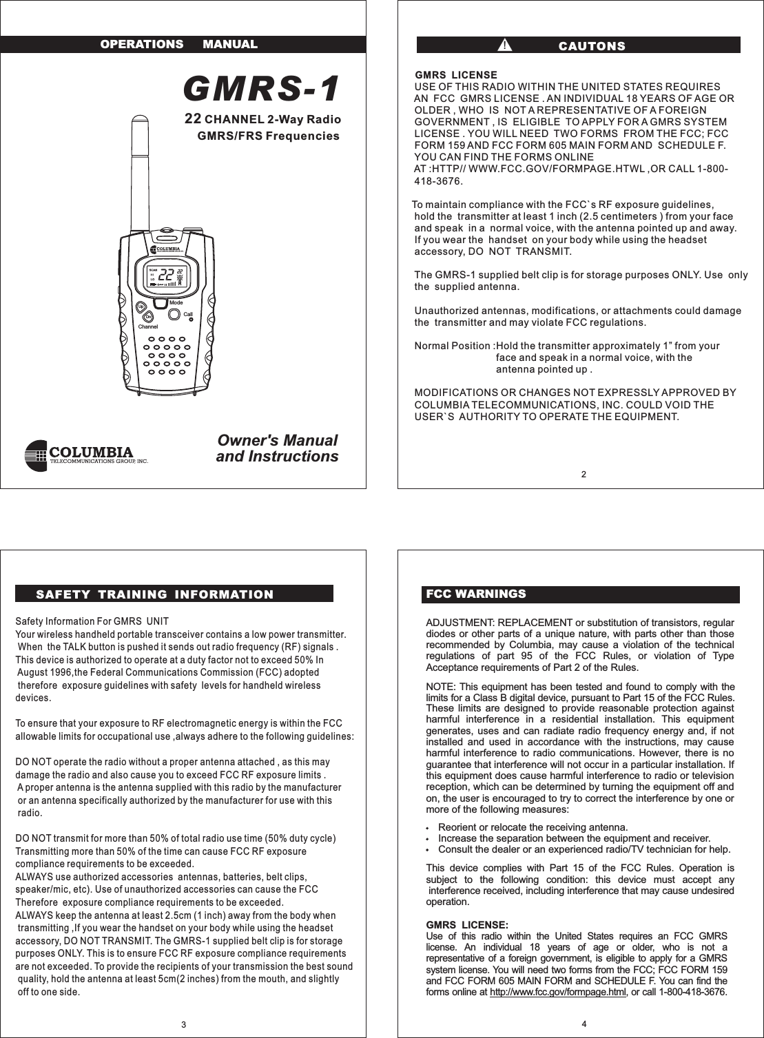 GMRS-1CHANNEL 2-Way RadioGMRS/FRS22FrequenciesOwner's Manualand InstructionsOPERATIONS MANUALFCC WARNINGSmore of the following measures:Reorient or relocate the receiving antenna.Increase the separation between the equipment and receiver.Consult the dealer or an experienced radio/TV technician for help.operation.ADJUSTMENT: REPLACEMENT or substitution of transistors, regulardiodes or other parts of a unique nature, with parts other than thoserecommended by Columbia, may cause a violation of the technicalregulations of part 95 of the FCC Rules, or violation of TypeUse of this radio within the United States requires an FCC GMRSlicense. An individual 18 years of age or older, who is not arepresentative of a foreign government, is eligible to apply for a GMRSsystem license. You will need two forms from the FCC; FCC FORM 159and FCC FORM 605 MAIN FORM and SCHEDULE F. You can find theforms online at , or call 1-800-418-3676.http://www.fcc.gov/formpage.htmlThese limits are designed to provide reasonable protection againstharmful interference in a residential installation. This equipmentgenerates, uses and can radiate radio frequency energy and, if notinstalled and used in accordance with the instructions, may causeharmful interference to radio communications. However, there is noguarantee that interference will not occur in a particular installation. Ifthis equipment does cause harmful interference to radio or televisionreception, which can be determined by turning the equipment off andon, the user is encouraged to try to correct the interference by one orNOTE: This equipment has been tested and found to comply with thelimits for a Class B digital device, pursuant to Part 15 of the FCC Rules.This device complies with Part 15 of the FCC Rules. Operation issubject to the following condition: this device must accept anyinterference received, including interference that may cause undesiredAcceptance requirements of Part 2 of the Rules.GMRS LICENSE:432ModeCallChannelUpDnSafety Information For GMRS UNITYour wireless handheld portable transceiver contains a low power transmitter.When the TALK button is pushed it sends out radio frequency (RF) signals .This device is authorized to operate at a duty factor not to exceed 50% InAugust 1996,the Federal Communications Commission (FCC) adoptedtherefore exposure guidelines with safety levels for handheld wirelessdevices.To ensure that your exposure to RF electromagnetic energy is within the FCCallowable limits for occupational use ,always adhere to the following guidelines:DO NOT operate the radio without a proper antenna attached , as this maydamage the radio and also cause you to exceed FCC RF exposure limits .A proper antenna is the antenna supplied with this radio by the manufactureror an antenna specifically authorized by the manufacturer for use with thisradio.DO NOT transmit for more than 50% of total radio use time (50% duty cycle)Transmitting more than 50% of the time can cause FCC RF exposurecompliance requirements to be exceeded.ALWAYS use authorized accessories antennas, batteries, belt clips,speaker/mic, etc). Use of unauthorized accessories can cause the FCCTherefore exposure compliance requirements to be exceeded.ALWAYS keep the antenna at least 2.5cm (1 inch) away from the body whentransmitting ,If you wear the handset on your body while using the headsetaccessory, DO NOT TRANSMIT. The GMRS-1 supplied belt clip is for storagepurposes ONLY. This is to ensure FCC RF exposure compliance requirementsare not exceeded. To provide the recipients of your transmission the best soundquality, hold the antenna at least 5cm(2 inches) from the mouth, and slightlyoff to one side.GMRS LICENSEUSE OF THIS RADIO WITHIN THE UNITED STATES REQUIRESAN FCC GMRS LICENSE . AN INDIVIDUAL 18 YEARS OF AGE OROLDER , WHO IS NOT A REPRESENTATIVE OF A FOREIGNGOVERNMENT , IS ELIGIBLE TO APPLY FOR A GMRS SYSTEMLICENSE . YOU WILL NEED TWO FORMS FROM THE FCC; FCCFORM 159 AND FCC FORM 605 MAIN FORM AND SCHEDULE F.YOU CAN FIND THE FORMS ONLINEAT :HTTP// WWW.FCC.GOV/FORMPAGE.HTWL ,OR CALL 1-800-418-3676.To maintain compliance with the FCC`s RF exposure guidelines,hold the transmitter at least 1 inch (2.5 centimeters ) from your faceand speak in a normal voice, with the antenna pointed up and away.If you wear the handset on your body while using the headsetaccessory, DO NOT TRANSMIT.The GMRS-1 supplied belt clip is for storage purposes ONLY. Use onlythe supplied antenna.Unauthorized antennas, modifications, or attachments could damagethe transmitter and may violate FCC regulations.Normal Position :Hold the transmitter approximately 1 from yourface and speak in a normal voice, with theantenna pointed up .MODIFICATIONS OR CHANGES NOT EXPRESSLY APPROVED BYCOLUMBIA TELECOMMUNICATIONS, INC. COULD VOID THEUSER`S AUTHORITY TO OPERATE THE EQUIPMENT.&rdquo;CAUTONS!SAFETY TRAINING INFORMATION22 22