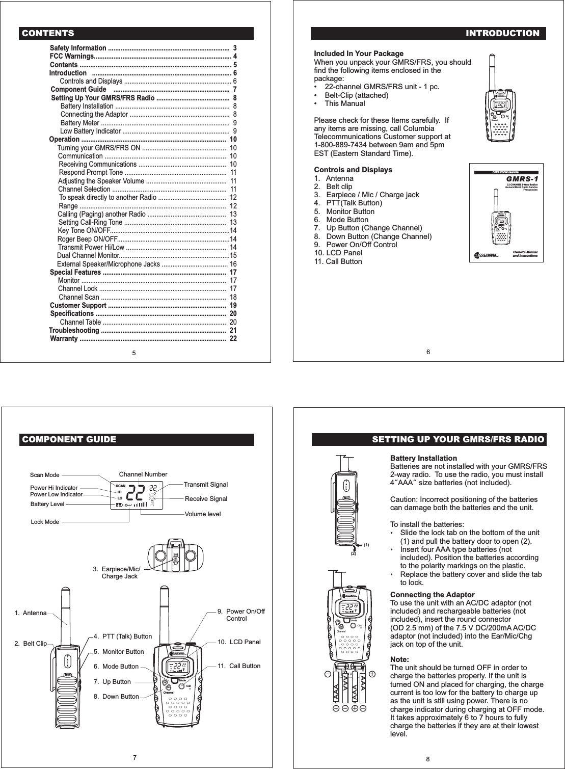 INTRODUCTIONIncluded In Your PackageControls and DisplaysWhen you unpack your GMRS/FRS, you shouldfind the following items enclosed in thepackage:22-channel GMRS/FRS unit-1pc.Belt-Clip (attached)This ManualPlease check for these Items carefully. Ifany items are missing, call ColumbiaTelecommunications Customer support at1-800-889-7434 between 9am and 5pmEST (Eastern Standard Time).1.2.3. E4.5.&bull;&bull;&bull;AntennaBelt cliparpiece / Mic / Charge jackPTT(Talk Button)Monitor Button6. Mode Button7. Up Button (Change Channel)8. Down Button (Change Channel)9. Power On/Off Control10. LCD Panel11. Call ButtonGMRS-122General Mobil Radio ServiceFrequenciesCHANNEL 2-Way RadiosOwner's Manualand InstructionsOPERATIONS MANUAL6EarMicChgCOMPONENT GUIDEModeCallChannelTalkMon1. Antenna 9. Power On/OffControl10. LCD Panel11. Call Button3. Earpiece/Mic/Charge Jack2. Belt Clip4. PTT (Talk) Button5. Monitor Button6. Mode Button7. Up Button8. Down ButtonTransmit SignalChannel NumberReceive SignalVolume levelPower Hi IndicatorPower Low IndicatorLock ModeScan ModeBattery Level7UpDnSETTING UP YOUR GMRS/FRS RADIO8(1)(2)TalkMonAAAAAAAAAAAAUpDnBattery InstallationBatteries are not installed with your GMRS/FRS2-way radio. To use the radio, you must install4 AAA size batteries (not included).Caution: Incorrect positioning of the batteriescan damage both the batteries and the unit.To install the batteries:Slide the lock tab on the bottom of the unit(1) and pull the battery door to open (2).Insert four AAA type batteries (notincluded). Position the batteries accordingto the polarity markings on the plastic.Replace the battery cover and slide the tabto lock.Connecting the AdaptorTo use the unit with an AC/DC adaptor (notincluded) and rechargeable batteries (notincluded), insert the round connector(OD 2.5 mm) of the 7.5 V DC/200mA AC/DCadaptor (not included) into the Ear/Mic/Chgjack on top of the unit.Note:The unit should be turned OFF in order tocharge the batteries properly. If the unit isturned ON and placed for charging, the chargecurrent is too low for the battery to charge upas the unit is still using power. There is nocharge indicator during charging at OFF mode.It takes approximately 6 to 7 hours to fullycharge the batteries if they are at their lowestlevel.SCANHILOModeCallChannelSCANHILOCONTENTSSafety Information .................................................................... 3FCC Warnings............................................................................. 4Contents ..................................................................................... 5Introduction .............................................................................. 6Component Guide ................................................................. 7Setting Up Your GMRS/FRS Radio ......................................... 8Operation ................................................................................. 10Special Features ..................................................................... 17Customer Support .................................................................. 19Specifications ......................................................................... 20Troubleshooting ...................................................................... 21Warranty .................................................................................. 22Controls and Displays ............................................................ 6Battery Installation ................................................................ 8Connecting the Adaptor ........................................................ 8Battery Meter ........................................................................ 9Low Battery Indicator ............................................................ 9Turning your GMRS/FRS ON ............................................... 10Communication .................................................................... 10Receiving Communications ................................................. 10Respond Prompt Tone ......................................................... 11Adjusting the Speaker Volume ............................................. 11Channel Selection ................................................................ 11To speak directly to another Radio ...................................... 12Range .................................................................................. 12Calling (Paging) another Radio ............................................ 13Setting Call-Ring Tone ......................................................... 13Key Tone ON/OFF...................................................................14Roger Beep ON/OFF...............................................................14Transmit Power Hi/Low ........................................................ 14Dual Channel Monitor..............................................................15External Speaker/Microphone Jacks ..................................... 16Monitor ................................................................................. 17Channel Lock ....................................................................... 17Channel Scan ...................................................................... 18Channel Table ..................................................................... 205ModeCallChannelUpDn