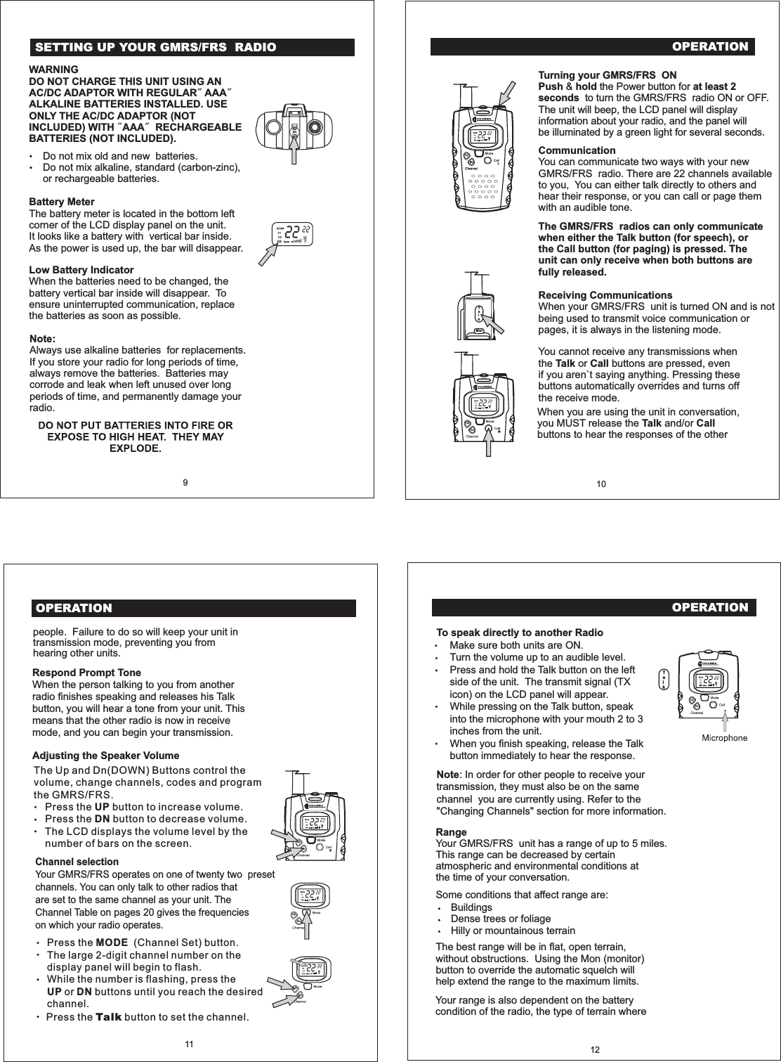 OPERATION10CommunicationYou can communicate two ways with your newGMRS/FRS radio. There are 22 channels availableto you, You can either talk directly to others andhear their response, or you can call or page themwith an audible tone.The GMRS/FRS radios can only communicatewhen either the Talk button (for speech), orthe Call button (for paging) is pressed. Theunit can only receive when both buttons arefully released.Receiving CommunicationsWhen your GMRS/FRS unit is turned ON and is notbeing used to transmit voice communication orpages, it is always in the listening mode.Turning your GMRS/FRS ONPush hold at least 2seconds&amp; the Power button forto turn the GMRS/FRS radio ON or OFF.The unit will beep, the LCD panel will displayinformation about your radio, and the panel willbe illuminated by a green light for several seconds.You cannot receive any transmissions whenthe or buttons are pressed, evenif you aren`t saying anything. Pressing thesebuttons automatically overrides and turns offthe receive mode.Talk CallTalkMonUpDnUpDnOPERATION11people. Failure to do so will keep your unit intransmission mode, preventing you fromhearing other units.Channel selectionYour GMRS/FRS operates on one of twenty two presetchannels. You can only talk to other radios thatare set to the same channel as your unit. TheChannel Table on pages 20 gives the frequencieson which your radio operates.Adjusting the Speaker VolumeRespond Prompt ToneWhen the person talking to you from anotherradio finishes speaking and releases his Talkbutton, you will hear a tone from your unit. Thismeans that the other radio is now in receivemode, and you can begin your transmission.UpDnOPERATION12RangeYour GMRS/FRS unit has a range of up to 5 miles.This range can be decreased by certainatmospheric and environmental conditions atthe time of your conversation.Make sure both units are ON.Turn the volume up to an audible level.Press and hold the Talk button on the leftside of the unit. The transmit signal (TXicon) on the LCD panel will appear.While pressing on the Talk button, speakinto the microphone with your mouth 2 to 3inches from the unit.When you finish speaking, release the Talkbutton immediately to hear the response.To speak directly to another RadioThe best range will be in flat, open terrain,without obstructions. Using the Mon (monitor)button to override the automatic squelch willhelp extend the range to the maximum limits.BuildingsDense trees or foliageHilly or mountainous terrainSome conditions that affect range are:Note: In order for other people to receive yourtransmission, they must also be on the samechannel you are currently using. Refer to the"Changing Channels" section for more information.UpDnThe Up and Dn(DOWN) Buttons control thevolume, change channels, codes and programthe GMRS/FRS.Press the button to increase volume.Press the button to decrease volume.The LCD displays the volume level by thenumber of bars on the screen.UPDNPress the (Channel Set) button.The large 2-digit channel number on thedisplay panel will begin to flash.While the number is flashing, press theor buttons until you reach the desiredchannel.MODEUP DNWhen you are using the unit in conversation,you MUST release the and/orbuttons to hear the responses of the otherTalk Call9WARNINGDO NOT CHARGE THIS UNIT USING ANAC/DC ADAPTOR WITH REGULAR AAAALKALINE BATTERIES INSTALLED. USEONLY THE AC/DC ADAPTOR (NOTINCLUDED) WITH AAA RECHARGEABLEBATTERIES (NOT INCLUDED).Do not mix old and new batteries.Do not mix alkaline, standard (carbon-zinc),or rechargeable batteries.Battery MeterThe battery meter is located in the bottom leftcorner of the LCD display panel on the unit.It looks like a battery with vertical bar inside.As the power is used up, the bar will disappear.Low Battery IndicatorWhen the batteries need to be changed, thebattery vertical bar inside will disappear. Toensure uninterrupted communication, replacethe batteries as soon as possible.Note:Always use alkaline batteries for replacements.If you store your radio for long periods of time,always remove the batteries. Batteries maycorrode and leak when left unused over longperiods of time, and permanently damage yourradio.EarMicChgSETTING UP YOUR GMRS/FRS RADIOUpUpDnDnPress the button to set the channel.TalkYour range is also dependent on the batterycondition of the radio, the type of terrain whereTalk
