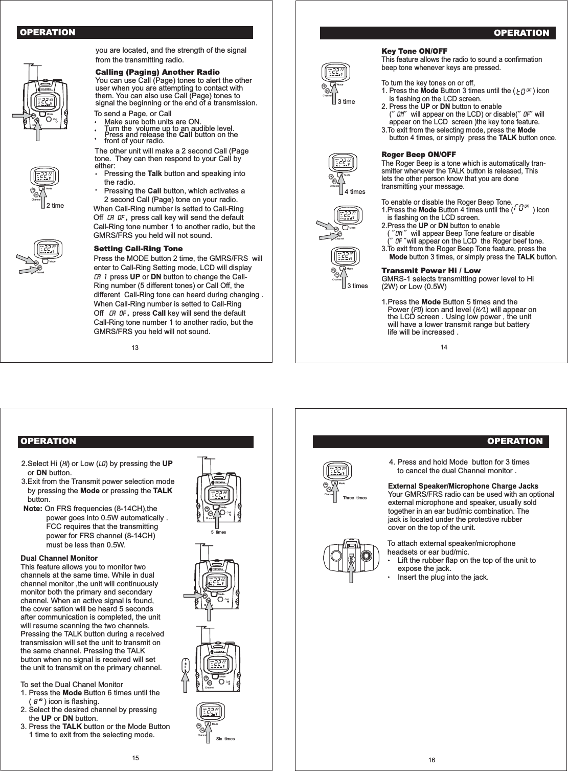 OPERATIONCalling (Paging) Another RadioYou can use Call (Page) tones to alert the otheruser when you are attempting to contact withthem. You can also use Call (Page) tones tosignal the beginning or the end of a transmission.13 14you are located, and the strength of the signalfrom the transmitting radio.To send a Page, or CallMake sure both units are ON.Turn the volume up to an audible level.Press and release the button on thefront of your radio. CallThe other unit will make a 2 second Call (Pagetone. They can then respond to your Call byeither:Pressing the button and speaking intothe radio.Pressing the button, which activates a2 second Call (Page) tone on your radio.TalkCallUpDn2 time3 time3 times4 timesOPERATIONKey Tone ON/OFFRoger Beep ON/OFFThis feature allows the radio to sound a confirmationbeep tone whenever keys are pressed.To turn the key tones on or off,1. Press the Button 3 times until the ( ) iconis flashing on the LCD screen.2. Press the or button to enable( will appear on the LCD) or disable( willappear on the LCD screen )the key tone feature.3.To exit from the selecting mode, press thebutton 4 times, or simply press the button once.The Roger Beep is a tone which is automatically tran-smitter whenever the TALK button is released, Thislets the other person know that you are donetransmitting your message.To enable or disable the Roger Beep Tone.1.Press the Button 4 times until the ( ) iconis flashing on the LCD screen.2.Press the or button to enable( will appear Beep Tone feature or disable( will appear on the LCD the Roger beef tone.3.To exit from the Roger Beep Tone feature, press thebutton 3 times, or simply press the button.ModeUP DNModeTALKModeUP DNMode TALKOn oFOnoFUpUpUpUpUpUpDnDnDnDnDnDnSetting Call-Ring ToneUP DNCallPress the MODE button 2 time, the GMRS/FRS willenter to Call-Ring Setting mode, LCD will displaypress or button to change the Call-Ring number (5 different tones) or Call Off, thedifferent Call-Ring tone can heard during changing .When Call-Ring number is setted to Call-RingOff press key will send the defaultCall-Ring tone number 1 to another radio, but theGMRS/FRS you held will not sound.CA 1CA OF ,When Call-Ring number is setted to Call-RingOff press call key will send the defaultCall-Ring tone number 1 to another radio, but theGMRS/FRS you held will not sound.,CA OFTransmit Power Hi / LowModeGMRS-1 selects transmitting power level to Hi(2W) or Low (0.5W)1.Press the Button 5 times and thePower ( ) icon and level ( ) will appear onthe LCD screen . Using low power , the unitwill have a lower transmit range but batterylife will be increased .Po H/L5 timesUpDnUpDnTalkUpDnOPERATION15Dual Channel MonitorModeUP DNTALKThis feature allows you to monitor twochannels at the same time. While in dualchannel monitor ,the unit will continuouslymonitor both the primary and secondarychannel. When an active signal is found,the cover sation will be heard 5 secondsafter communication is completed, the unitwill resume scanning the two channels.Pressing the TALK button during a receivedtransmission will set the unit to transmit onthe same channel. Pressing the TALKbutton when no signal is received will setthe unit to transmit on the primary channel.To set the Dual Chanel Monitor1. Press the Button 6 times until the( ) icon is flashing.2. Select the desired channel by pressingthe or button.3. Press the button or the Mode Button1 time to exit from the selecting mode.8002.Select Hi ( ) or Low ( ) by pressing theor button.3.Exit from the Transmit power selection modeby pressing the or pressing thebutton.On FRS frequencies (8-14CH),thepower goes into 0.5W automatically .FCC requires that the transmittingpower for FRS channel (8-14CH)must be less than 0.5W.Hi Lo UPDNMode TALKNote:16To attach external speaker/microphoneheadsets or ear bud/mic.Lift the rubber flap on the top of the unit toexpose the jack.Insert the plug into the jack.EarMicChgExternal Speaker/Microphone Charge JacksYour GMRS/FRS radio can be used with an optionalexternal microphone and speaker, usually soldtogether in an ear bud/mic combination. Thejack is located under the protective rubbercover on the top of the unit.4. Press and hold Mode button for 3 timesto cancel the dual Channel monitor .OPERATIONSix timesThree timesUpUpDnDn