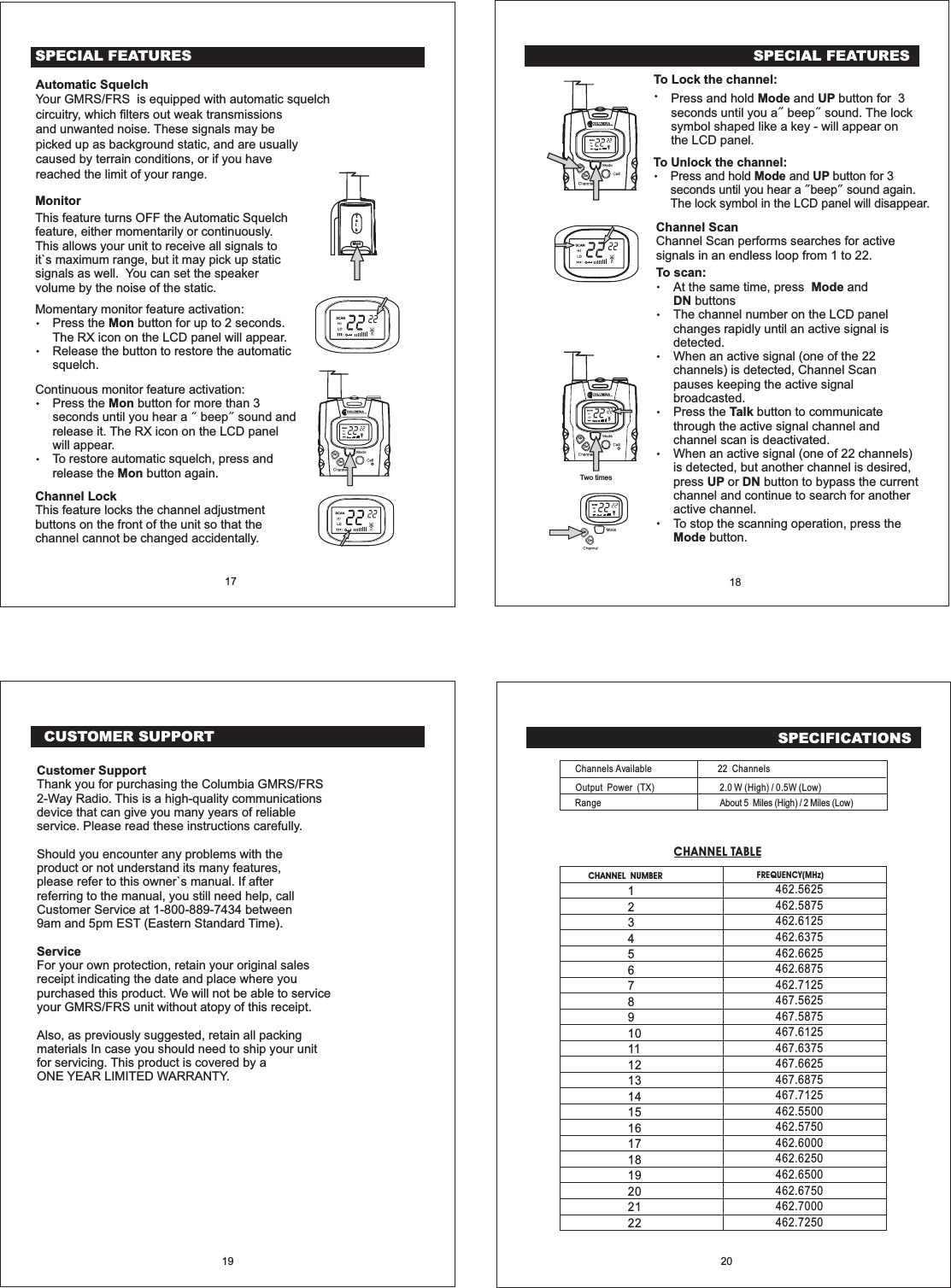 CUSTOMER SUPPORT19SPECIFICATIONSCHANNEL NUMBERChannels AvailableOutput Power (TX)RangeFREQUENCY(MHz)12345678910111213141516171819202122CHANNEL TABLE22 Channels2.0 W (High) / 0.5W (Low)About 5 Miles (High) / 2 Miles (Low)20462.5625462.5875462.6125462.6375462.6625462.6875462.7125467.5625467.5875467.6125467.6375467.6625467.6875467.7125462.5500462.5750462.6000462.6250462.6500462.6750462.7000462.7250Customer SupportServiceThank you for purchasing the Columbia GMRS/FRS2-Way Radio. This is a high-quality communicationsdevice that can give you many years of reliableservice. Please read these instructions carefully.Should you encounter any problems with theproduct or not understand its many features,please refer to this owner`s manual. If afterreferring to the manual, you still need help, callCustomer Service at 1-800-889-7434 between9am and 5pm EST (Eastern Standard Time).For your own protection, retain your original salesreceipt indicating the date and place where youpurchased this product. We will not be able to serviceyour GMRS/FRS unit without atopy of this receipt.Also, as previously suggested, retain all packingmaterials In case you should need to ship your unitfor servicing. This product is covered by aONE YEAR LIMITED WARRANTY.To Lock the channel:Press and hold and button for 3seconds until you a beep sound. The locksymbol shaped like a key - will appear onthe LCD panel.Mode UPTo Unlock the channel:Press and hold and button for 3seconds until you hear a beep sound again.The lock symbol in the LCD panel will disappear.Mode UPSPECIAL FEATURES18Channel ScanChannel Scan performs searches for activesignals in an endless loop from 1 to 22.To scan:At the same time, press andbuttonsThe channel number on the LCD panelchanges rapidly until an active signal isdetected.When an active signal (one of the 22channels) is detected, Channel Scanpauses keeping the active signalbroadcasted.ModeDNPress the button to communicatethrough the active signal channel andchannel scan is deactivated.When an active signal (one of 22 channels)is detected, but another channel is desired,press or button to bypass the currentchannel and continue to search for anotheractive channel.To stop the scanning operation, press thebutton.TalkUP DNModeUpDnTwo timesUpDnUpDnSPECIAL FEATURES17MonitorThis feature turns OFF the Automatic Squelchfeature, either momentarily or continuously.This allows your unit to receive all signals toit`s maximum range, but it may pick up staticsignals as well. You can set the speakervolume by the noise of the static.Momentary monitor feature activation:Press the button for up to 2 seconds.Release the button to restore the automaticsquelch.MonThe RX icon on the LCD panel will appear.Continuous monitor feature activation:Press the button for more than 3seconds until you hear a beep sound andrelease it.MonTo restore automatic squelch, press andrelease the button again.MonThe RX icon on the LCD panelwill appear.Channel LockThis feature locks the channel adjustmentbuttons on the front of the unit so that thechannel cannot be changed accidentally.TalkMonUpDnAutomatic SquelchYour GMRS/FRS is equipped with automatic squelchcircuitry, which filters out weak transmissionsand unwanted noise. These signals may bepicked up as background static, and are usuallycaused by terrain conditions, or if you havereached the limit of your range.