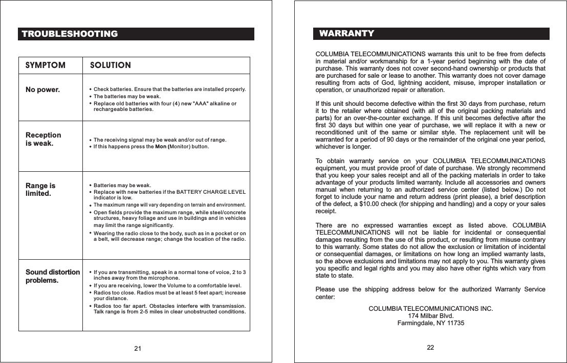 TROUBLESHOOTINGSYMPTOM SOLUTIONNo power.Replace old with four (4) new "AAA" alkaline orrechargeable .batteriesbatteriesThe may be weak.batteriesCheck batteries. Ensure that the batteries are installed properly.Receptionis weak. The receiving signal may be weak and/or out of range.If this happens press the button.Mon (Monitor)Range islimited.Wearing the radio close to the body, such as in a pocket or ona belt, will decrease range; change the location of the radio.may limit the range significantly.Open fields provide the maximum range, while steel/concretestructures, heavy foliage and use in buildings and in vehiclesThe maximum range will vary depending on terrain and environment.Replace with new if the BATTERY CHARGE LEVELindicator is low.batteriesBatteries may be weak.Sound distortionproblems.Radios too far apart. Obstacles interfere with transmission.Talk range is from 2-5 miles in clear unobstructed conditions.Radios too close. Radios must be at least 5 feet apart; increaseyour distance.If you are transmitting, speak in a normal tone of voice, 2 to 3inches away from the microphone.If you are receiving, lower the Volume to a comfortable level.21 22WARRANTYCOLUMBIA TELECOMMUNICATIONS warrants this unit to be free from defectsin material and/or workmanship for a 1-year period beginning with the date ofpurchase. This warranty does not cover second-hand ownership or products thatare purchased for sale or lease to another. This warranty does not cover damageresulting from acts of God, lightning accident, misuse, improper installation orIf this unit should become defective within the first 30 days from purchase, returnit to the retailer where obtained (with all of the original packing materials andparts) for an over-the-counter exchange. If this unit becomes defective after thefirst 30 days but within one year of purchase, we will replace it with a new orreconditioned unit of the same or similar style. The replacement unit will bewarranted for a period of 90 days or the remainder of the original one year period,.To obtain warranty service on your COLUMBIA TELECOMMUNICATIONSequipment, you must provide proof of date of purchase. We strongly recommendthat you keep your sales receipt and all of the packing materials in order to takeadvantage of your products limited warranty. Include all accessories and ownersmanual when returning to an authorized service center (listed below.) Do notforget to include your name and return address (print please), a brief descriptionof the defect, a $10.00 check (for shipping and handling) and a copy or your sales.There are no expressed warranties except as listed above. COLUMBIATELECOMMUNICATIONS will not be liable for incidental or consequentialdamages resulting from the use of this product, or resulting from misuse contraryto this warranty. Some states do not allow the exclusion or limitation of incidentalor consequential damages, or limitations on how long an implied warranty lasts,so the above exclusions and limitations may not apply to you. This warranty givesyou specific and legal rights and you may also have other rights which vary fromPlease use the shipping address below for the authorized Warranty Serviceoperation, or unauthorized repair or alteration.whichever is longer.receipt.statetostate.center:COLUMBIA TELECOMMUNICATIONS INC.174 Milbar Blvd.Farmingdale, NY 11735