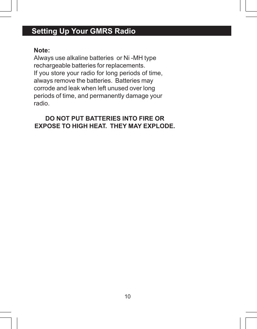 10Note:Always use alkaline batteries  or Ni -MH typerechargeable batteries for replacements.If you store your radio for long periods of time,always remove the batteries.  Batteries maycorrode and leak when left unused over longperiods of time, and permanently damage yourradio.DO NOT PUT BATTERIES INTO FIRE OREXPOSE TO HIGH HEAT.  THEY MAY EXPLODE.Setting Up Your GMRS Radio