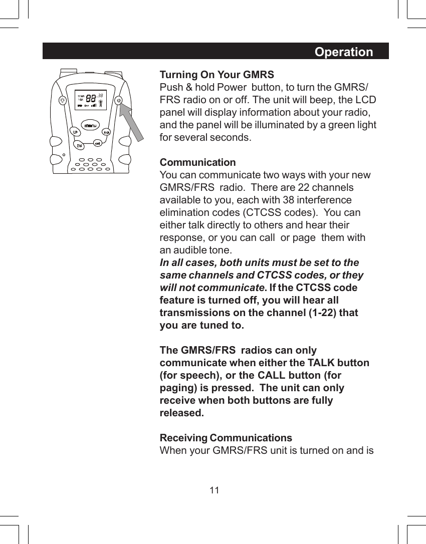 11Turning On Your GMRSPush &amp; hold Power  button, to turn the GMRS/FRS radio on or off. The unit will beep, the LCDpanel will display information about your radio,and the panel will be illuminated by a green lightfor several seconds.CommunicationYou can communicate two ways with your newGMRS/FRS  radio.  There are 22 channelsavailable to you, each with 38 interferenceelimination codes (CTCSS codes).  You caneither talk directly to others and hear theirresponse, or you can call  or page  them withan audible tone.In all cases, both units must be set to thesame channels and CTCSS codes, or theywill not communicate. If the CTCSS codefeature is turned off, you will hear alltransmissions on the channel (1-22) thatyou are tuned to.The GMRS/FRS  radios can onlycommunicate when either the TALK button(for speech), or the CALL button (forpaging) is pressed.  The unit can onlyreceive when both buttons are fullyreleased.Receiving CommunicationsWhen your GMRS/FRS unit is turned on and isOperation  38