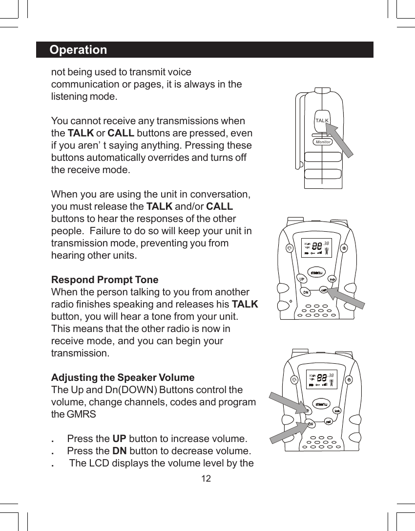 12not being used to transmit voicecommunication or pages, it is always in thelistening mode.You cannot receive any transmissions whenthe TALK or CALL buttons are pressed, evenif you aren&rsquo;t saying anything. Pressing thesebuttons automatically overrides and turns offthe receive mode.When you are using the unit in conversation,you must release the TALK and/or CALLbuttons to hear the responses of the otherpeople.  Failure to do so will keep your unit intransmission mode, preventing you fromhearing other units.Respond Prompt ToneWhen the person talking to you from anotherradio finishes speaking and releases his TALKbutton, you will hear a tone from your unit.This means that the other radio is now inreceive mode, and you can begin yourtransmission.Adjusting the Speaker VolumeThe Up and Dn(DOWN) Buttons control thevolume, change channels, codes and programthe GMRS.     Press the UP button to increase volume..     Press the DN button to decrease volume..      The LCD displays the volume level by theOperation  38TAL KMonitor  38