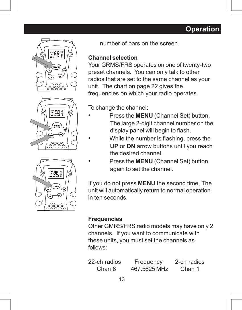 13Operation       number of bars on the screen.Channel selectionYour GRMS/FRS operates on one of twenty-twopreset channels.  You can only talk to otherradios that are set to the same channel as yourunit.  The chart on page 22 gives thefrequencies on which your radio operates.To change the channel:&bull;Press the MENU (Channel Set) button.The large 2-digit channel number on thedisplay panel will begin to flash.&bull;While the number is flashing, press theUP or DN arrow buttons until you reachthe desired channel.&bull;Press the MENU (Channel Set) buttonagain to set the channel.If you do not press MENU the second time, Theunit will automatically return to normal operationin ten seconds.FrequenciesOther GMRS/FRS radio models may have only 2channels.  If you want to communicate withthese units, you must set the channels asfollows:22-ch radios   Frequency       2-ch radios     Chan 8 467.5625 MHz     Chan 1  38  38  38