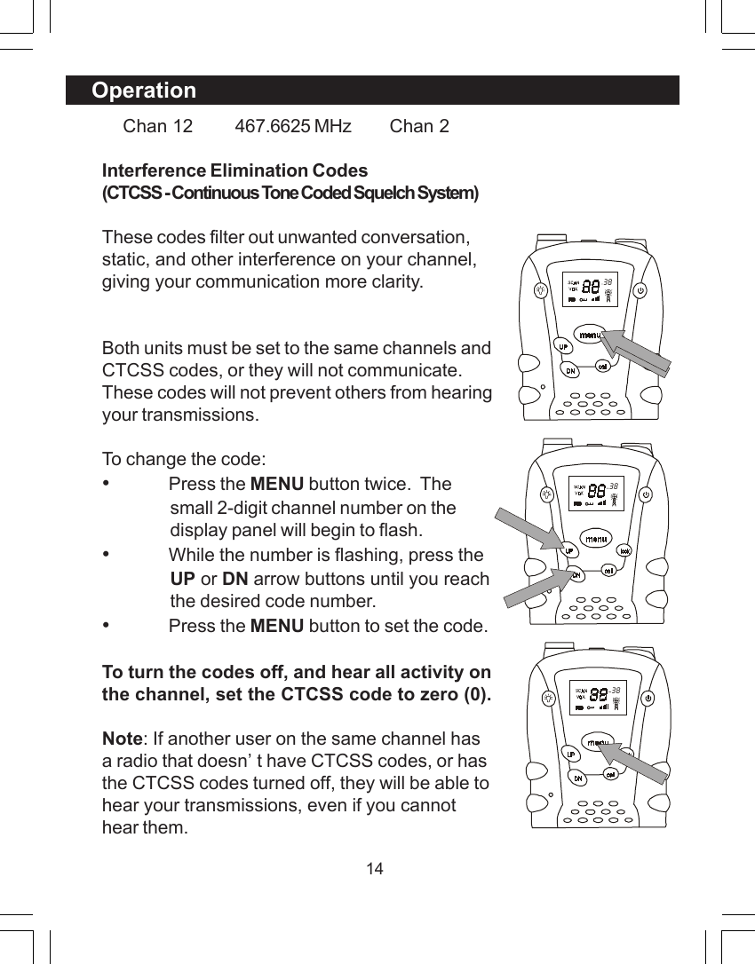14Operation    Chan 12 467.6625 MHz     Chan 2Interference Elimination Codes(CTCSS - Continuous Tone Coded Squelch System)These codes filter out unwanted conversation,static, and other interference on your channel,giving your communication more clarity.Both units must be set to the same channels andCTCSS codes, or they will not communicate.These codes will not prevent others from hearingyour transmissions.To change the code:&bull;Press the MENU button twice.  Thesmall 2-digit channel number on thedisplay panel will begin to flash.&bull;While the number is flashing, press theUP or DN arrow buttons until you reachthe desired code number.&bull;Press the MENU button to set the code.To turn the codes off, and hear all activity onthe channel, set the CTCSS code to zero (0).Note: If another user on the same channel hasa radio that doesn&rsquo;t have CTCSS codes, or hasthe CTCSS codes turned off, they will be able tohear your transmissions, even if you cannothear them.  38  38  38