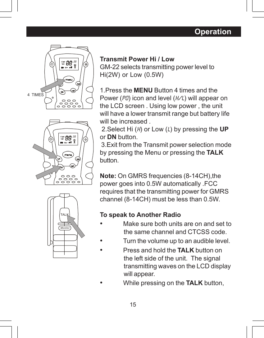 15OperationTransmit Power Hi / LowGM-22 selects transmitting power level toHi(2W) or Low (0.5W)1.Press the MENU Button 4 times and thePower (Po) icon and level (H/L) will appear onthe LCD screen . Using low power , the unitwill have a lower transmit range but battery lifewill be increased . 2.Select Hi (H) or Low (L) by pressing the UPor DN button. 3.Exit from the Transmit power selection modeby pressing the Menu or pressing the TALKbutton.Note: On GMRS frequencies (8-14CH),thepower goes into 0.5W automatically .FCCrequires that the transmitting power for GMRSchannel (8-14CH) must be less than 0.5W.To speak to Another Radio&bull;Make sure both units are on and set tothe same channel and CTCSS code.&bull;Turn the volume up to an audible level.&bull;Press and hold the TALK button onthe left side of the unit.  The signaltransmitting waves on the LCD displaywill appear.&bull;While pressing on the TALK button,  38TAL KMonitor  384  TIMES