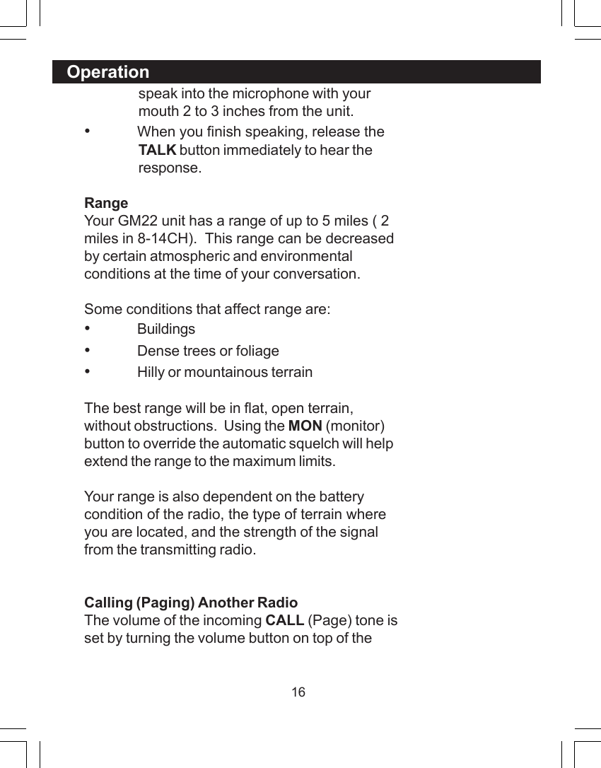 16speak into the microphone with yourmouth 2 to 3 inches from the unit.&bull;When you finish speaking, release theTALK button immediately to hear theresponse.RangeYour GM22 unit has a range of up to 5 miles ( 2miles in 8-14CH).  This range can be decreasedby certain atmospheric and environmentalconditions at the time of your conversation.Some conditions that affect range are:&bull;Buildings&bull;Dense trees or foliage&bull;Hilly or mountainous terrainThe best range will be in flat, open terrain,without obstructions.  Using the MON (monitor)button to override the automatic squelch will helpextend the range to the maximum limits.Your range is also dependent on the batterycondition of the radio, the type of terrain whereyou are located, and the strength of the signalfrom the transmitting radio.Calling (Paging) Another RadioThe volume of the incoming CALL (Page) tone isset by turning the volume button on top of theOperation