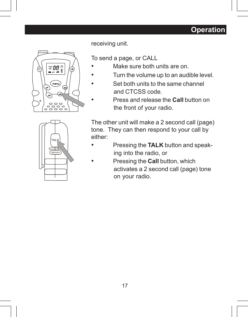 17receiving unit.To send a page, or CALL&bull;Make sure both units are on.&bull;Turn the volume up to an audible level.&bull;Set both units to the same channeland CTCSS code.&bull;Press and release the Call button onthe front of your radio.The other unit will make a 2 second call (page)tone.  They can then respond to your call byeither:&bull;Pressing the TALK button and speak-ing into the radio, or&bull;Pressing the Call button, whichactivates a 2 second call (page) toneon your radio.  38TAL KMonitorOperation