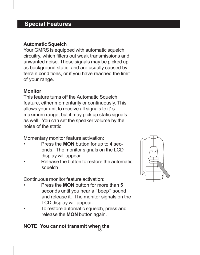 18Automatic SquelchYour GMRS is equipped with automatic squelchcircuitry, which filters out weak transmissions andunwanted noise. These signals may be picked upas background static, and are usually caused byterrain conditions, or if you have reached the limitof your range.MonitorThis feature turns off the Automatic Squelchfeature, either momentarily or continuously. Thisallows your unit to receive all signals to it&rsquo;smaximum range, but it may pick up static signalsas well.  You can set the speaker volume by thenoise of the static.Momentary monitor feature activation:&bull; Press the MON button for up to 4 sec-onds.  The monitor signals on the LCDdisplay will appear.&bull; Release the button to restore the automaticsquelchContinuous monitor feature activation:&bull; Press the MON button for more than 5seconds until you hear a &ldquo;beep&rdquo; soundand release it.  The monitor signals on theLCD display will appear.&bull; To restore automatic squelch, press andrelease the MON button again.NOTE: You cannot transmit when theSpecial FeaturesTALKMonitor