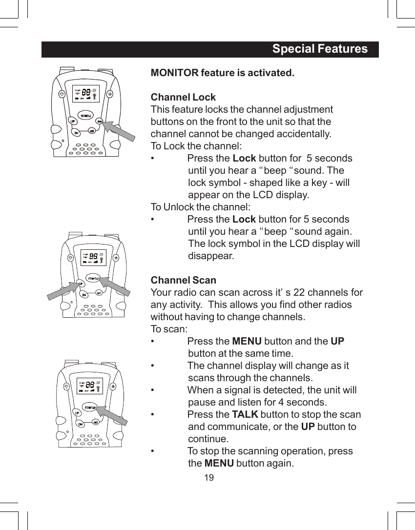 19MONITOR feature is activated.Channel LockThis feature locks the channel adjustmentbuttons on the front to the unit so that thechannel cannot be changed accidentally.To Lock the channel:&bull; Press the Lock button for  5 secondsuntil you hear a &ldquo;beep &ldquo;sound. Thelock symbol - shaped like a key - willappear on the LCD display.To Unlock the channel:&bull; Press the Lock button for 5 secondsuntil you hear a &ldquo;beep &ldquo;sound again.The lock symbol in the LCD display willdisappear.Channel ScanYour radio can scan across it&rsquo;s 22 channels forany activity.  This allows you find other radioswithout having to change channels.To scan:&bull; Press the MENU button and the UPbutton at the same time.&bull; The channel display will change as itscans through the channels.&bull; When a signal is detected, the unit willpause and listen for 4 seconds.&bull; Press the TALK button to stop the scanand communicate, or the UP button tocontinue.&bull; To stop the scanning operation, pressthe MENU button again.  38Special Features  38  38