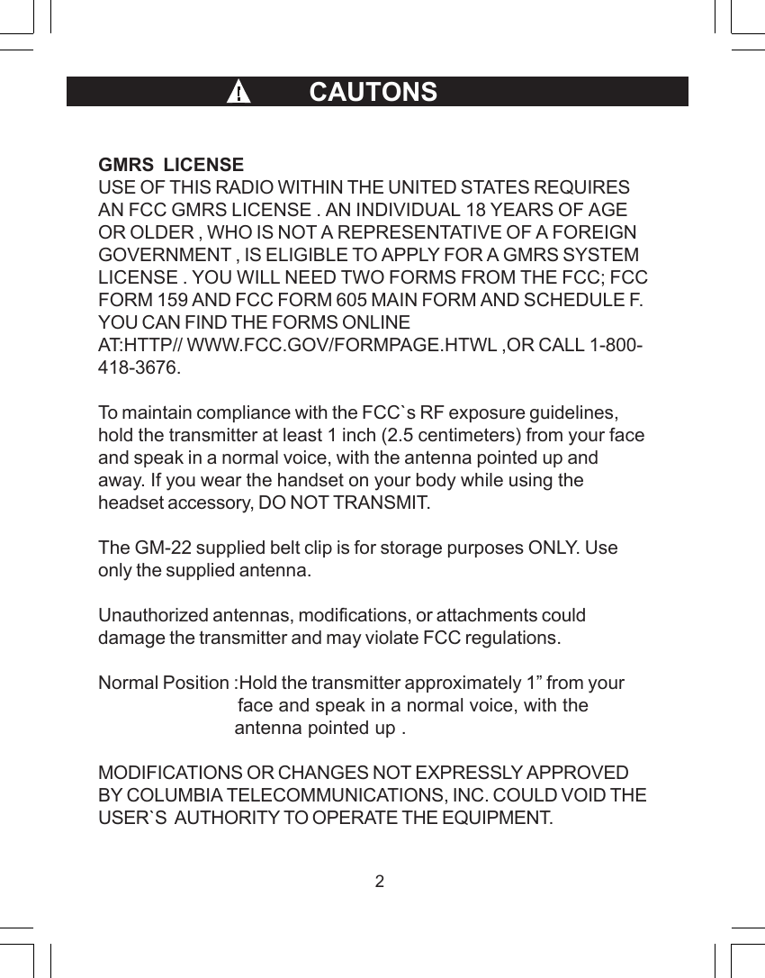 2GMRS  LICENSEUSE OF THIS RADIO WITHIN THE UNITED STATES REQUIRESAN FCC GMRS LICENSE . AN INDIVIDUAL 18 YEARS OF AGEOR OLDER , WHO IS NOT A REPRESENTATIVE OF A FOREIGNGOVERNMENT , IS ELIGIBLE TO APPLY FOR A GMRS SYSTEMLICENSE . YOU WILL NEED TWO FORMS FROM THE FCC; FCCFORM 159 AND FCC FORM 605 MAIN FORM AND SCHEDULE F.YOU CAN FIND THE FORMS ONLINEAT:HTTP// WWW.FCC.GOV/FORMPAGE.HTWL ,OR CALL 1-800-418-3676.To maintain compliance with the FCC`s RF exposure guidelines,hold the transmitter at least 1 inch (2.5 centimeters) from your faceand speak in a normal voice, with the antenna pointed up andaway. If you wear the handset on your body while using theheadset accessory, DO NOT TRANSMIT.The GM-22 supplied belt clip is for storage purposes ONLY. Useonly the supplied antenna.Unauthorized antennas, modifications, or attachments coulddamage the transmitter and may violate FCC regulations.Normal Position :Hold the transmitter approximately 1&rdquo; from your                          face and speak in a normal voice, with the                         antenna pointed up .MODIFICATIONS OR CHANGES NOT EXPRESSLY APPROVEDBY COLUMBIA TELECOMMUNICATIONS, INC. COULD VOID THEUSER`S  AUTHORITY TO OPERATE THE EQUIPMENT.                                    CAUTONS