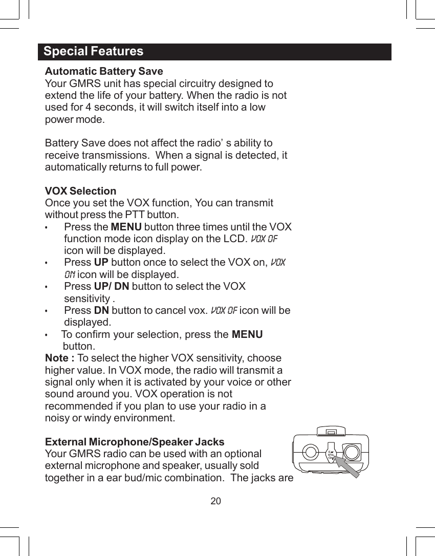 20Automatic Battery SaveYour GMRS unit has special circuitry designed toextend the life of your battery. When the radio is notused for 4 seconds, it will switch itself into a lowpower mode.Battery Save does not affect the radio&rsquo;s ability toreceive transmissions.  When a signal is detected, itautomatically returns to full power.VOX SelectionOnce you set the VOX function, You can transmitwithout press the PTT button.&bull;Press the MENU button three times until the VOXfunction mode icon display on the LCD. VOX OFicon will be displayed.&bull;Press UP button once to select the VOX on, VOXON icon will be displayed.&bull;Press UP/ DN button to select the VOXsensitivity .&bull;Press DN button to cancel vox. VOX OF icon will bedisplayed.&bull;    To confirm your selection, press the MENU      button.Note : To select the higher VOX sensitivity, choosehigher value. In VOX mode, the radio will transmit asignal only when it is activated by your voice or othersound around you. VOX operation is notrecommended if you plan to use your radio in anoisy or windy environment.External Microphone/Speaker JacksYour GMRS radio can be used with an optionalexternal microphone and speaker, usually soldtogether in a ear bud/mic combination.  The jacks areSpecial Features