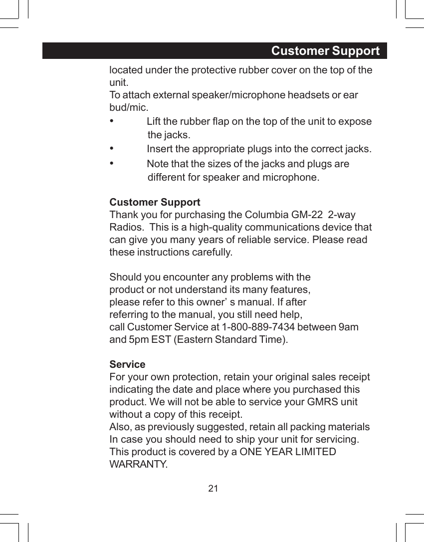 21located under the protective rubber cover on the top of theunit.To attach external speaker/microphone headsets or earbud/mic.&bull;Lift the rubber flap on the top of the unit to exposethe jacks.&bull;Insert the appropriate plugs into the correct jacks.&bull;Note that the sizes of the jacks and plugs aredifferent for speaker and microphone.Customer SupportThank you for purchasing the Columbia GM-22  2-wayRadios.  This is a high-quality communications device thatcan give you many years of reliable service. Please readthese instructions carefully.Should you encounter any problems with theproduct or not understand its many features,please refer to this owner&rsquo;s manual. If afterreferring to the manual, you still need help,call Customer Service at 1-800-889-7434 between 9amand 5pm EST (Eastern Standard Time).ServiceFor your own protection, retain your original sales receiptindicating the date and place where you purchased thisproduct. We will not be able to service your GMRS unitwithout a copy of this receipt.Also, as previously suggested, retain all packing materialsIn case you should need to ship your unit for servicing.This product is covered by a ONE YEAR LIMITEDWARRANTY.Customer Support