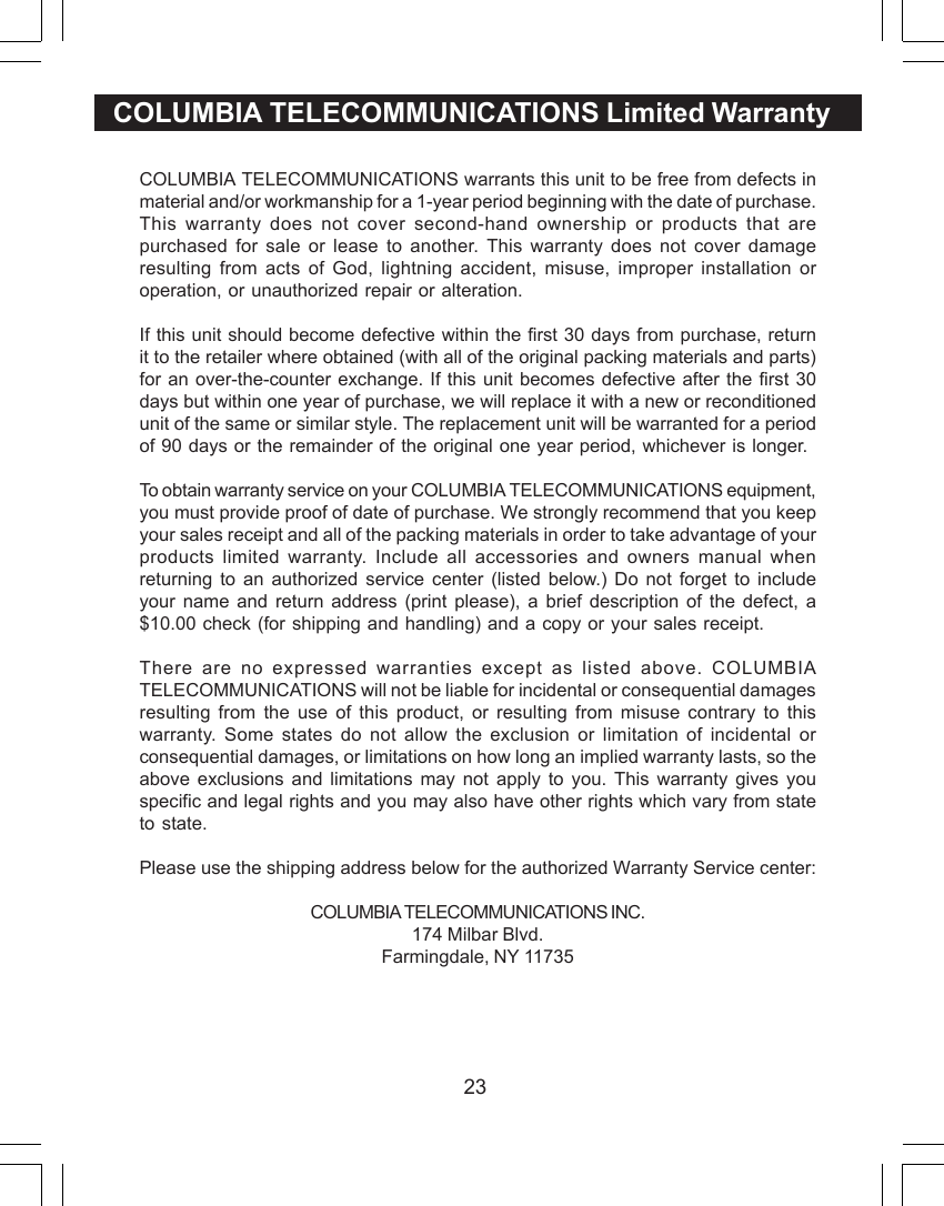23COLUMBIA TELECOMMUNICATIONS Limited WarrantyCOLUMBIA TELECOMMUNICATIONS warrants this unit to be free from defects inmaterial and/or workmanship for a 1-year period beginning with the date of purchase.This warranty does not cover second-hand ownership or products that arepurchased for sale or lease to another. This warranty does not cover damageresulting from acts of God, lightning accident, misuse, improper installation oroperation, or unauthorized repair or alteration.If this unit should become defective within the first 30 days from purchase, returnit to the retailer where obtained (with all of the original packing materials and parts)for an over-the-counter exchange. If this unit becomes defective after the first 30days but within one year of purchase, we will replace it with a new or reconditionedunit of the same or similar style. The replacement unit will be warranted for a periodof 90 days or the remainder of the original one year period, whichever is longer.To obtain warranty service on your COLUMBIA TELECOMMUNICATIONS equipment,you must provide proof of date of purchase. We strongly recommend that you keepyour sales receipt and all of the packing materials in order to take advantage of yourproducts limited warranty. Include all accessories and owners manual whenreturning to an authorized service center (listed below.) Do not forget to includeyour name and return address (print please), a brief description of the defect, a$10.00 check (for shipping and handling) and a copy or your sales receipt.There are no expressed warranties except as listed above. COLUMBIATELECOMMUNICATIONS will not be liable for incidental or consequential damagesresulting from the use of this product, or resulting from misuse contrary to thiswarranty. Some states do not allow the exclusion or limitation of incidental orconsequential damages, or limitations on how long an implied warranty lasts, so theabove exclusions and limitations may not apply to you. This warranty gives youspecific and legal rights and you may also have other rights which vary from stateto state.Please use the shipping address below for the authorized Warranty Service center:COLUMBIA TELECOMMUNICATIONS INC.174 Milbar Blvd.Farmingdale, NY 11735