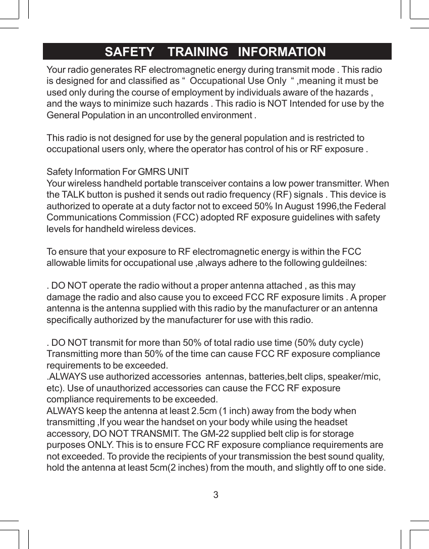 3Your radio generates RF electromagnetic energy during transmit mode . This radiois designed for and classified as &ldquo;  Occupational Use Only  &ldquo; ,meaning it must beused only during the course of employment by individuals aware of the hazards ,and the ways to minimize such hazards . This radio is NOT Intended for use by theGeneral Population in an uncontrolled environment .This radio is not designed for use by the general population and is restricted tooccupational users only, where the operator has control of his or RF exposure .Safety Information For GMRS UNITYour wireless handheld portable transceiver contains a low power transmitter. Whenthe TALK button is pushed it sends out radio frequency (RF) signals . This device isauthorized to operate at a duty factor not to exceed 50% In August 1996,the FederalCommunications Commission (FCC) adopted RF exposure guidelines with safetylevels for handheld wireless devices.To ensure that your exposure to RF electromagnetic energy is within the FCCallowable limits for occupational use ,always adhere to the following guldeilnes:. DO NOT operate the radio without a proper antenna attached , as this maydamage the radio and also cause you to exceed FCC RF exposure limits . A properantenna is the antenna supplied with this radio by the manufacturer or an antennaspecifically authorized by the manufacturer for use with this radio.. DO NOT transmit for more than 50% of total radio use time (50% duty cycle)Transmitting more than 50% of the time can cause FCC RF exposure compliancerequirements to be exceeded..ALWAYS use authorized accessories  antennas, batteries,belt clips, speaker/mic,etc). Use of unauthorized accessories can cause the FCC RF exposurecompliance requirements to be exceeded.ALWAYS keep the antenna at least 2.5cm (1 inch) away from the body whentransmitting ,If you wear the handset on your body while using the headsetaccessory, DO NOT TRANSMIT. The GM-22 supplied belt clip is for storagepurposes ONLY. This is to ensure FCC RF exposure compliance requirements arenot exceeded. To provide the recipients of your transmission the best sound quality,hold the antenna at least 5cm(2 inches) from the mouth, and slightly off to one side.SAFETY    TRAINING   INFORMATION