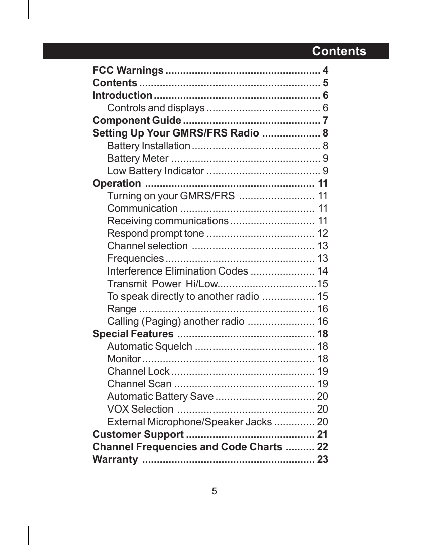 5ContentsFCC Warnings ..................................................... 4Contents .............................................................. 5Introduction ......................................................... 6Controls and displays ....................................... 6Component Guide ............................................... 7Setting Up Your GMRS/FRS Radio .................... 8Battery Installation ............................................ 8Battery Meter ................................................... 9Low Battery Indicator ....................................... 9Operation .......................................................... 11Turning on your GMRS/FRS .......................... 11Communication .............................................. 11Receiving communications............................. 11Respond prompt tone ..................................... 12Channel selection .......................................... 13Frequencies ................................................... 13Interference Elimination Codes ...................... 14Transmit Power Hi/Low..................................15To speak directly to another radio .................. 15Range ............................................................ 16Calling (Paging) another radio ....................... 16Special Features ............................................... 18Automatic Squelch ......................................... 18Monitor........................................................... 18Channel Lock ................................................. 19Channel Scan ................................................ 19Automatic Battery Save .................................. 20VOX Selection ............................................... 20External Microphone/Speaker Jacks .............. 20Customer Support ............................................ 21Channel Frequencies and Code Charts .......... 22Warranty ........................................................... 23