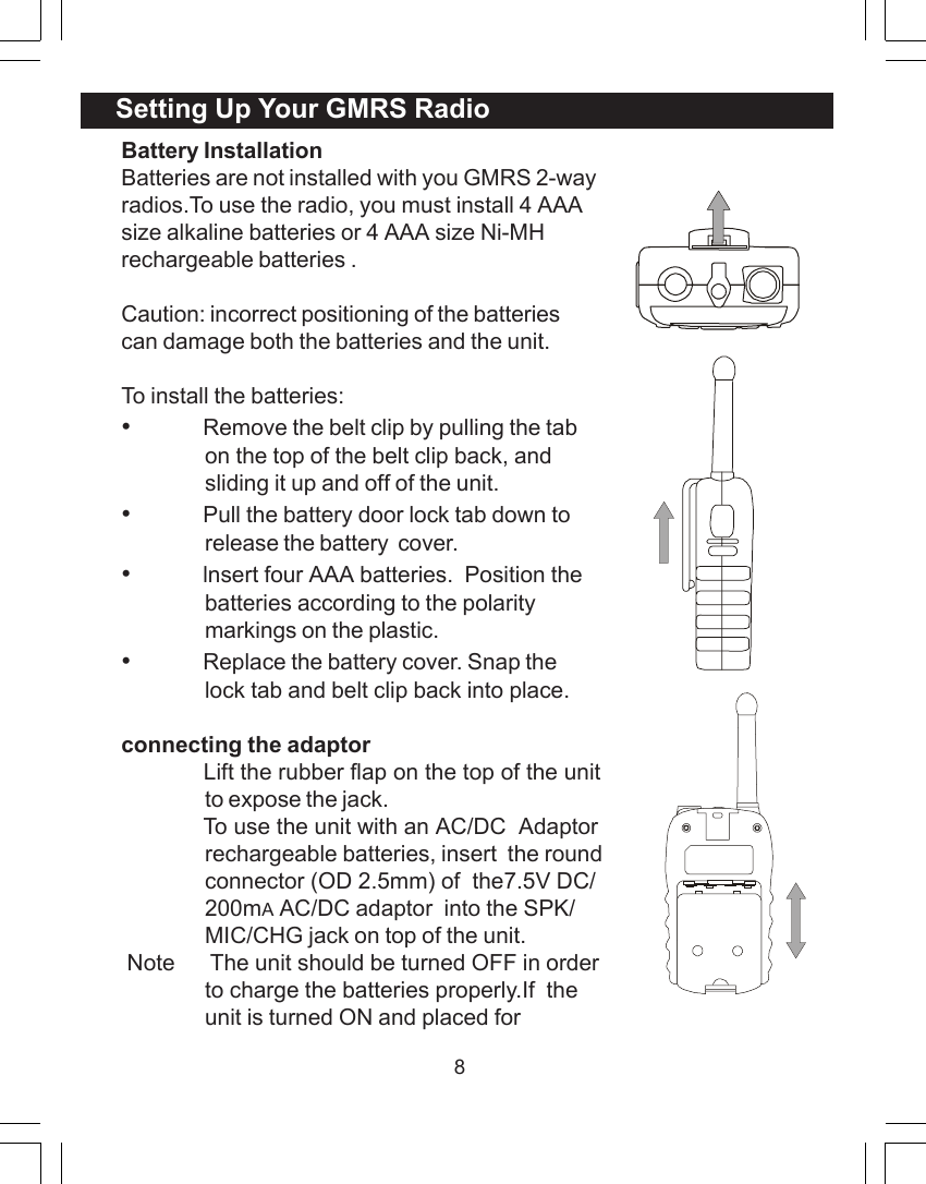 8Battery InstallationBatteries are not installed with you GMRS 2-wayradios.To use the radio, you must install 4 AAAsize alkaline batteries or 4 AAA size Ni-MHrechargeable batteries .Caution: incorrect positioning of the batteriescan damage both the batteries and the unit.To install the batteries:&bull;Remove the belt clip by pulling the tabon the top of the belt clip back, andsliding it up and off of the unit.&bull;Pull the battery door lock tab down torelease the battery  cover.&bull;lnsert four AAA batteries.  Position thebatteries according to the polaritymarkings on the plastic.&bull;Replace the battery cover. Snap thelock tab and belt clip back into place.connecting the adaptor             Lift the rubber flap on the top of the unitto expose the jack.             To use the unit with an AC/DC  Adaptorrechargeable batteries, insert  the roundconnector (OD 2.5mm) of  the7.5V DC/200mA AC/DC adaptor  into the SPK/MIC/CHG jack on top of the unit. Note      The unit should be turned OFF in orderto charge the batteries properly.If  theunit is turned ON and placed forSetting Up Your GMRS Radio
