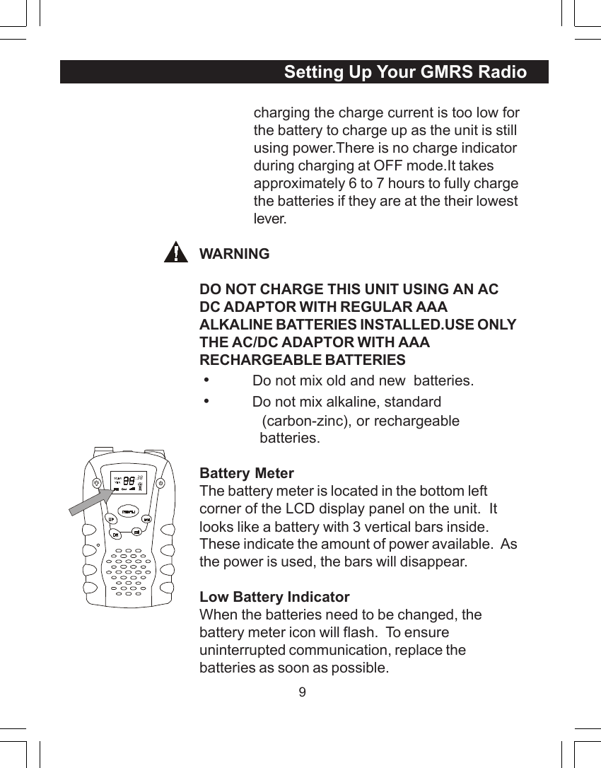 9charging the charge current is too low forthe battery to charge up as the unit is stillusing power.There is no charge indicatorduring charging at OFF mode.It takesapproximately 6 to 7 hours to fully chargethe batteries if they are at the their lowestlever.WARNINGDO NOT CHARGE THIS UNIT USING AN ACDC ADAPTOR WITH REGULAR AAAALKALINE BATTERIES INSTALLED.USE ONLYTHE AC/DC ADAPTOR WITH AAARECHARGEABLE BATTERIES &bull;          Do not mix old and new  batteries. &bull;          Do not mix alkaline, standard              (carbon-zinc), or rechargeable              batteries.Battery MeterThe battery meter is located in the bottom leftcorner of the LCD display panel on the unit.  Itlooks like a battery with 3 vertical bars inside.These indicate the amount of power available.  Asthe power is used, the bars will disappear.Low Battery IndicatorWhen the batteries need to be changed, thebattery meter icon will flash.  To ensureuninterrupted communication, replace thebatteries as soon as possible.Setting Up Your GMRS Radio  38