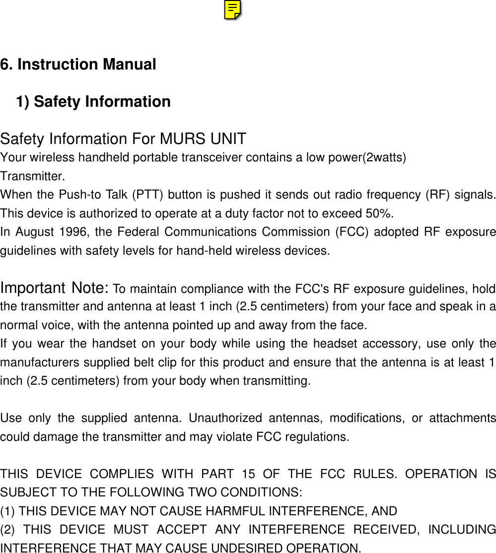 6. Instruction Manual  1) Safety Information  Safety Information For MURS UNIT Your wireless handheld portable transceiver contains a low power(2watts)  Transmitter. When the Push-to Talk (PTT) button is pushed it sends out radio frequency (RF) signals. This device is authorized to operate at a duty factor not to exceed 50%. In August 1996, the Federal Communications Commission (FCC) adopted RF exposure guidelines with safety levels for hand-held wireless devices.  Important Note: To maintain compliance with the FCC's RF exposure guidelines, hold the transmitter and antenna at least 1 inch (2.5 centimeters) from your face and speak in a normal voice, with the antenna pointed up and away from the face. If you wear the handset on your body while using the headset accessory, use only the manufacturers supplied belt clip for this product and ensure that the antenna is at least 1 inch (2.5 centimeters) from your body when transmitting.  Use only the supplied antenna. Unauthorized antennas, modifications, or attachments could damage the transmitter and may violate FCC regulations.  THIS DEVICE COMPLIES WITH PART 15 OF THE FCC RULES. OPERATION IS SUBJECT TO THE FOLLOWING TWO CONDITIONS: (1) THIS DEVICE MAY NOT CAUSE HARMFUL INTERFERENCE, AND (2) THIS DEVICE MUST ACCEPT ANY INTERFERENCE RECEIVED, INCLUDING INTERFERENCE THAT MAY CAUSE UNDESIRED OPERATION.              
