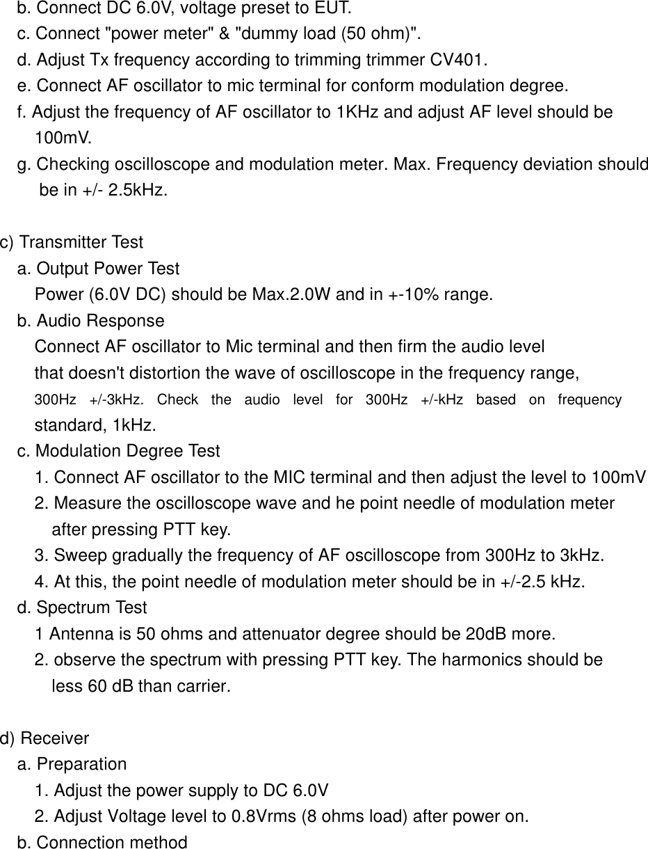        b. Connect DC 6.0V, voltage preset to EUT.        c. Connect "power meter" &amp; "dummy load (50 ohm)".        d. Adjust Tx frequency according to trimming trimmer CV401.        e. Connect AF oscillator to mic terminal for conform modulation degree. f. Adjust the frequency of AF oscillator to 1KHz and adjust AF level should be  100mV. g. Checking oscilloscope and modulation meter. Max. Frequency deviation should   be in +/- 2.5kHz.      c) Transmitter Test        a. Output Power Test          Power (6.0V DC) should be Max.2.0W and in +-10% range.         b. Audio Response           Connect AF oscillator to Mic terminal and then firm the audio level          that doesn't distortion the wave of oscilloscope in the frequency range,          300Hz +/-3kHz. Check the audio level for 300Hz +/-kHz based on frequency          standard, 1kHz.           c. Modulation Degree Test          1. Connect AF oscillator to the MIC terminal and then adjust the level to 100mV          2. Measure the oscilloscope wave and he point needle of modulation meter     after pressing PTT key.          3. Sweep gradually the frequency of AF oscilloscope from 300Hz to 3kHz.          4. At this, the point needle of modulation meter should be in +/-2.5 kHz.       d. Spectrum Test          1 Antenna is 50 ohms and attenuator degree should be 20dB more.           2. observe the spectrum with pressing PTT key. The harmonics should be       less 60 dB than carrier.       d) Receiver        a. Preparation          1. Adjust the power supply to DC 6.0V          2. Adjust Voltage level to 0.8Vrms (8 ohms load) after power on.        b. Connection method        