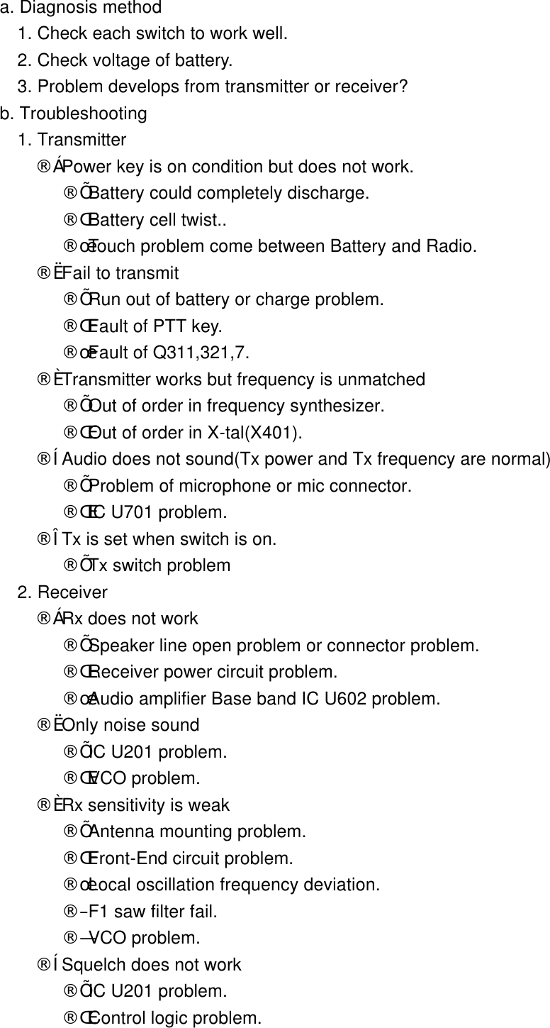        a. Diagnosis method          1. Check each switch to work well.          2. Check voltage of battery.          3. Problem develops from transmitter or receiver?        b. Troubleshooting          1. Transmitter            &uml;&ccedil; Power key is on condition but does not work.               &uml;&Iacute; Battery could completely discharge.               &uml;&Icirc; Battery cell twist..               &uml;&Iuml; Touch problem come between Battery and Radio.            &uml;&egrave; Fail to transmit               &uml;&Iacute; Run out of battery or charge problem.               &uml;&Icirc; Fault of PTT key.               &uml;&Iuml; Fault of Q311,321,7.            &uml;&eacute; Transmitter works but frequency is unmatched               &uml;&Iacute; Out of order in frequency synthesizer.               &uml;&Icirc; Out of order in X-tal(X401).            &uml;&ecirc; Audio does not sound(Tx power and Tx frequency are normal)               &uml;&Iacute; Problem of microphone or mic connector.               &uml;&Icirc; IC U701 problem.            &uml;&euml; Tx is set when switch is on.               &uml;&Iacute; Tx switch problem          2. Receiver             &uml;&ccedil; Rx does not work               &uml;&Iacute; Speaker line open problem or connector problem.               &uml;&Icirc; Receiver power circuit problem.               &uml;&Iuml; Audio amplifier Base band IC U602 problem.            &uml;&egrave; Only noise sound               &uml;&Iacute; IC U201 problem.               &uml;&Icirc; VCO problem.            &uml;&eacute; Rx sensitivity is weak               &uml;&Iacute; Antenna mounting problem.               &uml;&Icirc; Front-End circuit problem.               &uml;&Iuml; Local oscillation frequency deviation.               &uml;&ETH; F1 saw filter fail.               &uml;&Ntilde; VCO problem.            &uml;&ecirc; Squelch does not work               &uml;&Iacute; IC U201 problem.               &uml;&Icirc; Control logic problem.  