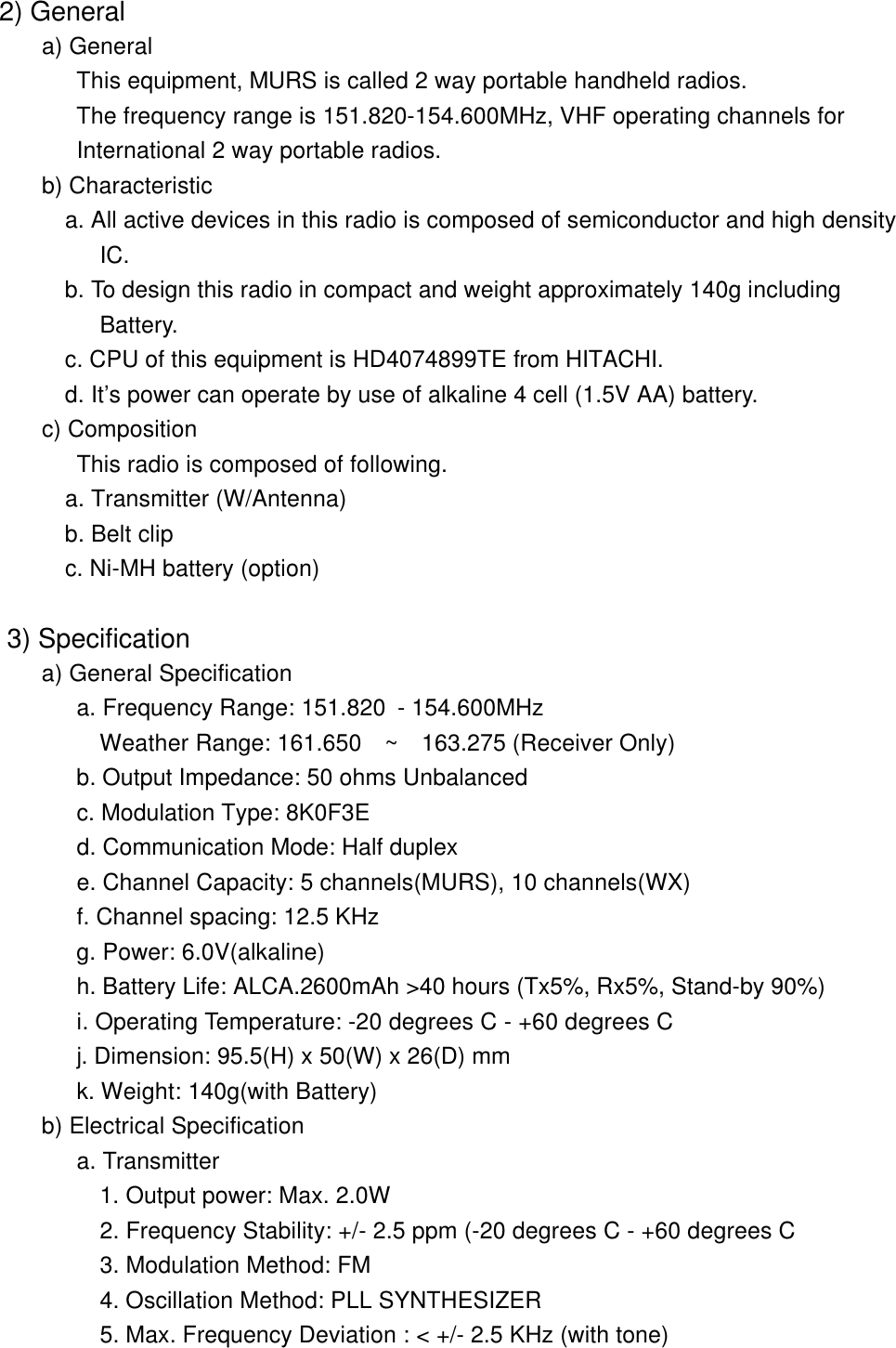  2) General a) General      This equipment, MURS is called 2 way portable handheld radios.           The frequency range is 151.820-154.600MHz, VHF operating channels for           International 2 way portable radios. b) Characteristic   a. All active devices in this radio is composed of semiconductor and high density            IC.          b. To design this radio in compact and weight approximately 140g including            Battery.         c. CPU of this equipment is HD4074899TE from HITACHI.           d. It&rsquo;s power can operate by use of alkaline 4 cell (1.5V AA) battery.         c) Composition          This radio is composed of following.         a. Transmitter (W/Antenna)   b. Belt clip         c. Ni-MH battery (option)   3) Specification      a) General Specification  a. Frequency Range: 151.820 - 154.600MHz   Weather Range: 161.650  ~  163.275 (Receiver Only)  b. Output Impedance: 50 ohms Unbalanced  c. Modulation Type: 8K0F3E          d. Communication Mode: Half duplex  e. Channel Capacity: 5 channels(MURS), 10 channels(WX)          f. Channel spacing: 12.5 KHz    g. Power: 6.0V(alkaline)          h. Battery Life: ALCA.2600mAh >40 hours (Tx5%, Rx5%, Stand-by 90%)           i. Operating Temperature: -20 degrees C - +60 degrees C         j. Dimension: 95.5(H) x 50(W) x 26(D) mm          k. Weight: 140g(with Battery)       b) Electrical Specification          a. Transmitter     1. Output power: Max. 2.0W            2. Frequency Stability: +/- 2.5 ppm (-20 degrees C - +60 degrees C           3. Modulation Method: FM            4. Oscillation Method: PLL SYNTHESIZER            5. Max. Frequency Deviation : < +/- 2.5 KHz (with tone)   