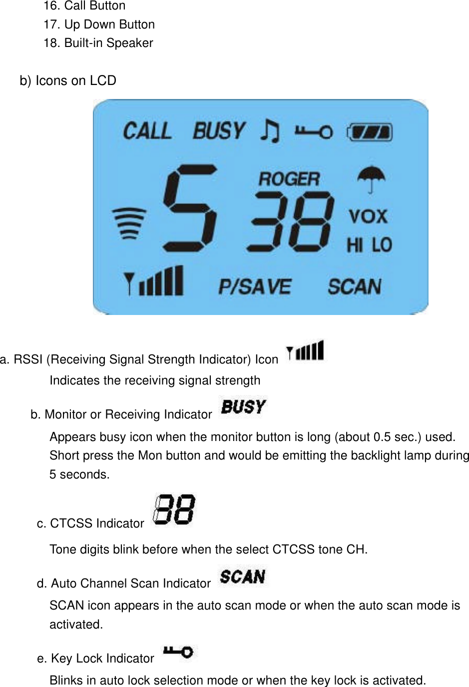         16. Call Button        17. Up Down Button        18. Built-in Speaker       b) Icons on LCD                    a. RSSI (Receiving Signal Strength Indicator) Icon  Indicates the receiving signal strength       b. Monitor or Receiving Indicator    Appears busy icon when the monitor button is long (about 0.5 sec.) used.         Short press the Mon button and would be emitting the backlight lamp during         5 seconds. c. CTCSS Indicator   Tone digits blink before when the select CTCSS tone CH. d. Auto Channel Scan Indicator  SCAN icon appears in the auto scan mode or when the auto scan mode is         activated.       e. Key Lock Indicator  Blinks in auto lock selection mode or when the key lock is activated.  