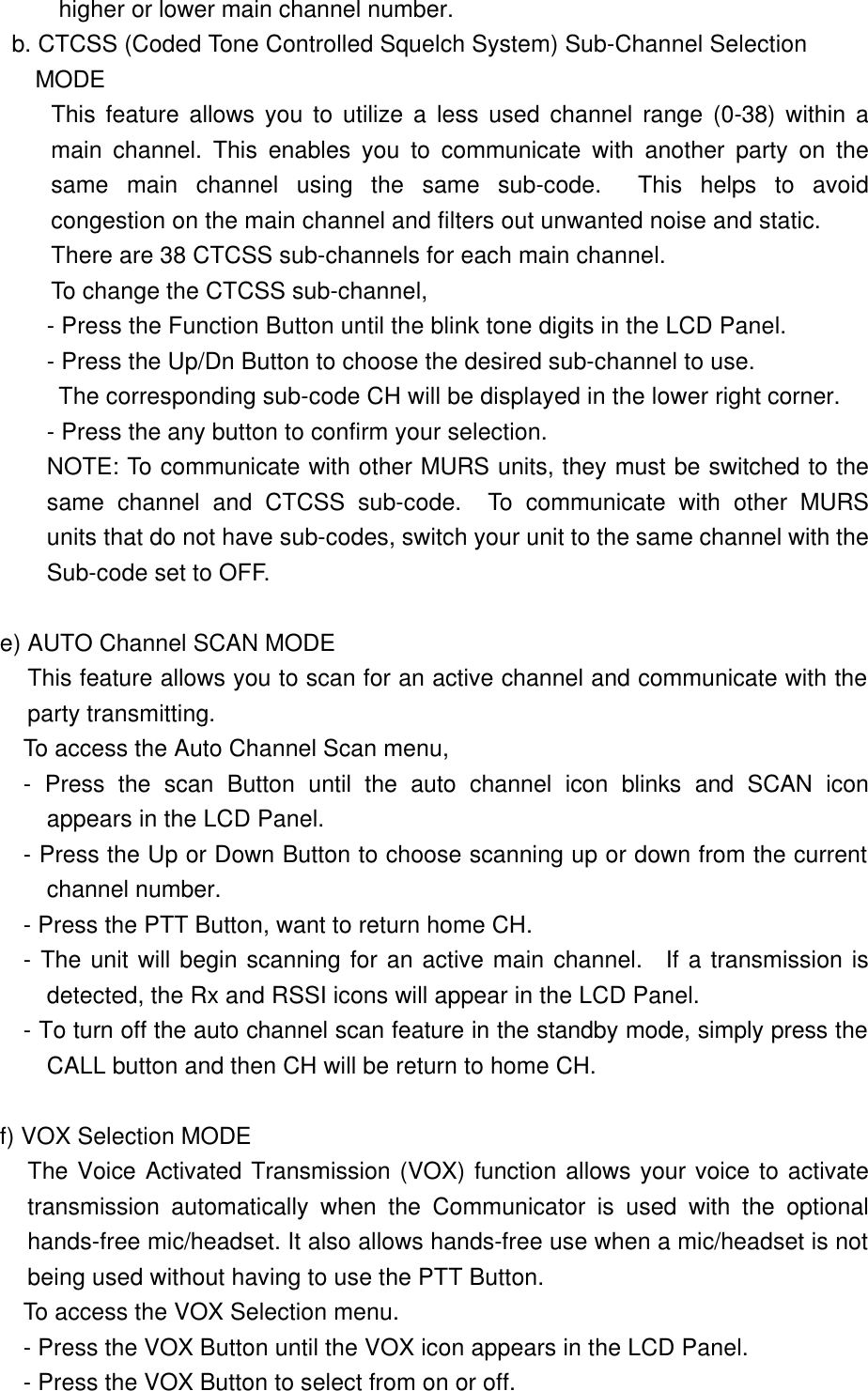  higher or lower main channel number. b. CTCSS (Coded Tone Controlled Squelch System) Sub-Channel Selection  MODE This feature allows you to utilize a less used channel range (0-38) within a main channel. This enables you to communicate with another party on the same main channel using the same sub-code.  This helps to avoid congestion on the main channel and filters out unwanted noise and static.  There are 38 CTCSS sub-channels for each main channel. To change the CTCSS sub-channel, - Press the Function Button until the blink tone digits in the LCD Panel. - Press the Up/Dn Button to choose the desired sub-channel to use.         The corresponding sub-code CH will be displayed in the lower right corner. - Press the any button to confirm your selection.   NOTE: To communicate with other MURS units, they must be switched to the same channel and CTCSS sub-code.  To communicate with other MURS units that do not have sub-codes, switch your unit to the same channel with the          Sub-code set to OFF.  e) AUTO Channel SCAN MODE This feature allows you to scan for an active channel and communicate with the party transmitting.         To access the Auto Channel Scan menu, - Press the scan Button until the auto channel icon blinks and SCAN icon appears in the LCD Panel. - Press the Up or Down Button to choose scanning up or down from the current channel number. - Press the PTT Button, want to return home CH. - The unit will begin scanning for an active main channel.  If a transmission is detected, the Rx and RSSI icons will appear in the LCD Panel. - To turn off the auto channel scan feature in the standby mode, simply press the CALL button and then CH will be return to home CH.          f) VOX Selection MODE The Voice Activated Transmission (VOX) function allows your voice to activate transmission automatically when the Communicator is used with the optional hands-free mic/headset. It also allows hands-free use when a mic/headset is not being used without having to use the PTT Button.         To access the VOX Selection menu. - Press the VOX Button until the VOX icon appears in the LCD Panel. - Press the VOX Button to select from on or off.  