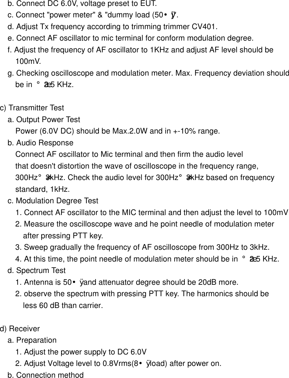        b. Connect DC 6.0V, voltage preset to EUT.        c. Connect "power meter" &amp; "dummy load (50&yen;&Oslash;)".        d. Adjust Tx frequency according to trimming trimmer CV401.        e. Connect AF oscillator to mic terminal for conform modulation degree. f. Adjust the frequency of AF oscillator to 1KHz and adjust AF level should be  100mV. g. Checking oscilloscope and modulation meter. Max. Frequency deviation should  be in &iexcl;&frac34;2.5 KHz.       c) Transmitter Test        a. Output Power Test          Power (6.0V DC) should be Max.2.0W and in +-10% range.         b. Audio Response           Connect AF oscillator to Mic terminal and then firm the audio level          that doesn't distortion the wave of oscilloscope in the frequency range,          300Hz&iexcl;-3kHz. Check the audio level for 300Hz&iexcl;-3kHz based on frequency          standard, 1kHz.           c. Modulation Degree Test          1. Connect AF oscillator to the MIC terminal and then adjust the level to 100mV          2. Measure the oscilloscope wave and he point needle of modulation meter     after pressing PTT key.          3. Sweep gradually the frequency of AF oscilloscope from 300Hz to 3kHz.          4. At this time, the point needle of modulation meter should be in &iexcl;&frac34;2.5 KHz.        d. Spectrum Test          1. Antenna is 50&yen;&Oslash; and attenuator degree should be 20dB more.           2. observe the spectrum with pressing PTT key. The harmonics should be       less 60 dB than carrier.       d) Receiver        a. Preparation          1. Adjust the power supply to DC 6.0V          2. Adjust Voltage level to 0.8Vrms(8&yen;&Oslash; load) after power on.        b. Connection method        