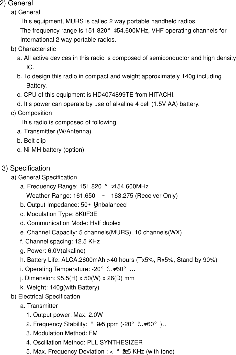  2) General a) General      This equipment, MURS is called 2 way portable handheld radios.           The frequency range is 151.820&iexcl;-154.600MHz, VHF operating channels for           International 2 way portable radios. b) Characteristic   a. All active devices in this radio is composed of semiconductor and high density            IC.          b. To design this radio in compact and weight approximately 140g including            Battery.         c. CPU of this equipment is HD4074899TE from HITACHI.           d. It&rsquo;s power can operate by use of alkaline 4 cell (1.5V AA) battery.         c) Composition          This radio is composed of following.         a. Transmitter (W/Antenna)   b. Belt clip         c. Ni-MH battery (option)   3) Specification      a) General Specification  a. Frequency Range: 151.820 &iexcl;- 154.600MHz   Weather Range: 161.650  ~  163.275 (Receiver Only)  b. Output Impedance: 50&yen;&Oslash;Unbalanced  c. Modulation Type: 8K0F3E          d. Communication Mode: Half duplex  e. Channel Capacity: 5 channels(MURS), 10 channels(WX)          f. Channel spacing: 12.5 KHz    g. Power: 6.0V(alkaline)          h. Battery Life: ALCA.2600mAh >40 hours (Tx5%, Rx5%, Stand-by 90%)           i. Operating Temperature: -20&iexcl;&Eacute;&iexcl;-+60&iexcl;&Eacute;          j. Dimension: 95.5(H) x 50(W) x 26(D) mm          k. Weight: 140g(with Battery)       b) Electrical Specification          a. Transmitter     1. Output power: Max. 2.0W            2. Frequency Stability: &iexcl;&frac34;2.5 ppm (-20&iexcl;&Eacute;&iexcl;-+60&iexcl;&Eacute;)            3. Modulation Method: FM            4. Oscillation Method: PLL SYNTHESIZER            5. Max. Frequency Deviation : < &iexcl;&frac34;2.5 KHz (with tone)   