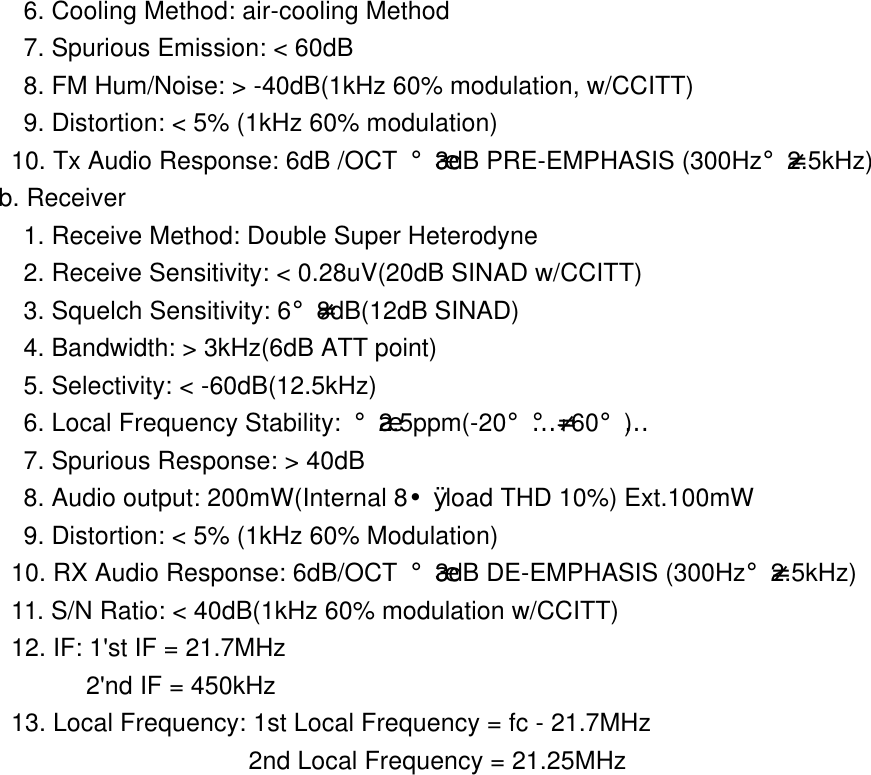            6. Cooling Method: air-cooling Method             7. Spurious Emission: < 60dB             8. FM Hum/Noise: > -40dB(1kHz 60% modulation, w/CCITT)            9. Distortion: < 5% (1kHz 60% modulation)           10. Tx Audio Response: 6dB /OCT &iexcl;&frac34;3dB PRE-EMPHASIS (300Hz&iexcl;-2.5kHz)   b. Receiver            1. Receive Method: Double Super Heterodyne            2. Receive Sensitivity: < 0.28uV(20dB SINAD w/CCITT)            3. Squelch Sensitivity: 6&iexcl;-8dB(12dB SINAD)            4. Bandwidth: > 3kHz(6dB ATT point)            5. Selectivity: < -60dB(12.5kHz)            6. Local Frequency Stability: &iexcl;&frac34;2.5ppm(-20&iexcl;&Eacute;&iexcl;-+60&iexcl;&Eacute;)            7. Spurious Response: > 40dB            8. Audio output: 200mW(Internal 8&yen;&Oslash; load THD 10%) Ext.100mW             9. Distortion: < 5% (1kHz 60% Modulation)           10. RX Audio Response: 6dB/OCT &iexcl;&frac34;3dB DE-EMPHASIS (300Hz&iexcl;-2.5kHz)           11. S/N Ratio: < 40dB(1kHz 60% modulation w/CCITT)           12. IF: 1'st IF = 21.7MHz                 2'nd IF = 450kHz           13. Local Frequency: 1st Local Frequency = fc - 21.7MHz                              2nd Local Frequency = 21.25MHz                    