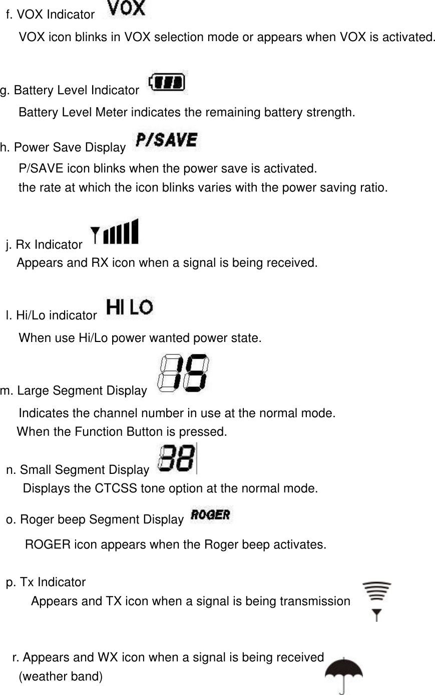       f. VOX Indicator    VOX icon blinks in VOX selection mode or appears when VOX is activated.       g. Battery Level Indicator  Battery Level Meter indicates the remaining battery strength.      h. Power Save Display  P/SAVE icon blinks when the power save is activated.         the rate at which the icon blinks varies with the power saving ratio.               j. Rx Indicator    Appears and RX icon when a signal is being received.              l. Hi/Lo indicator          When use Hi/Lo power wanted power state.      m. Large Segment Display          Indicates the channel number in use at the normal mode.         When the Function Button is pressed.        n. Small Segment Display     Displays the CTCSS tone option at the normal mode.       o. Roger beep Segment Display             ROGER icon appears when the Roger beep activates.          p. Tx Indicator Appears and TX icon when a signal is being transmission   r. Appears and WX icon when a signal is being received  (weather band)    