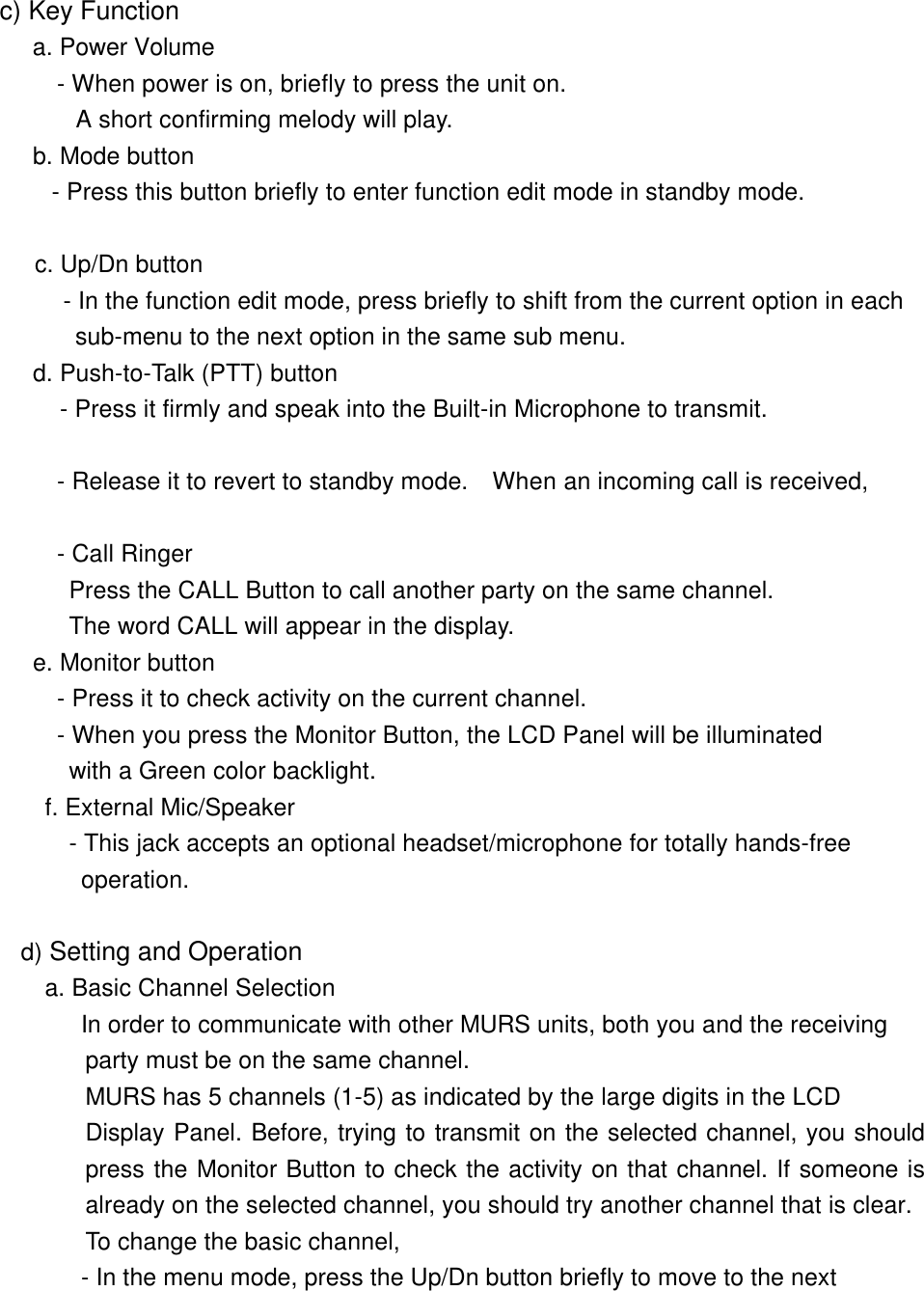        c) Key Function   a. Power Volume          - When power is on, briefly to press the unit on.          A short confirming melody will play.       b. Mode button     - Press this button briefly to enter function edit mode in standby mode.        c. Up/Dn button         - In the function edit mode, press briefly to shift from the current option in each       sub-menu to the next option in the same sub menu.     d. Push-to-Talk (PTT) button    - Press it firmly and speak into the Built-in Microphone to transmit.                  - Release it to revert to standby mode.  When an incoming call is received,                   - Call Ringer          Press the CALL Button to call another party on the same channel.          The word CALL will appear in the display.         e. Monitor button         - Press it to check activity on the current channel.    - When you press the Monitor Button, the LCD Panel will be illuminated          with a Green color backlight.     f. External Mic/Speaker      - This jack accepts an optional headset/microphone for totally hands-free operation.         d) Setting and Operation        a. Basic Channel Selection In order to communicate with other MURS units, both you and the receiving  party must be on the same channel.   MURS has 5 channels (1-5) as indicated by the large digits in the LCD Display Panel. Before, trying to transmit on the selected channel, you should press the Monitor Button to check the activity on that channel. If someone is already on the selected channel, you should try another channel that is clear. To change the basic channel, - In the menu mode, press the Up/Dn button briefly to move to the next 