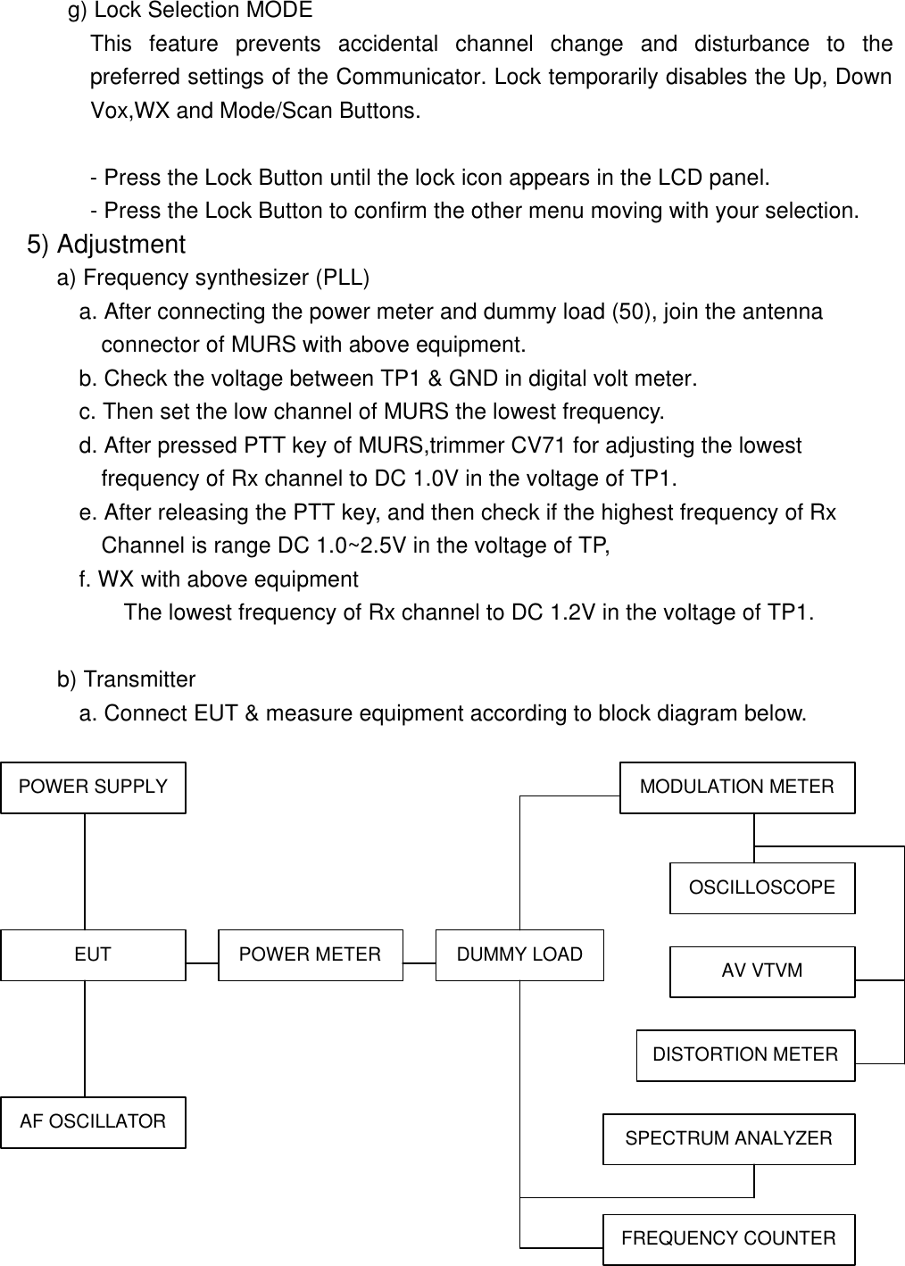  g) Lock Selection MODE         This feature prevents accidental channel change and disturbance to the preferred settings of the Communicator. Lock temporarily disables the Up, Down Vox,WX and Mode/Scan Buttons.  - Press the Lock Button until the lock icon appears in the LCD panel. - Press the Lock Button to confirm the other menu moving with your selection. 5) Adjustment      a) Frequency synthesizer (PLL)         a. After connecting the power meter and dummy load (50), join the antenna           connector of MURS with above equipment.        b. Check the voltage between TP1 &amp; GND in digital volt meter.        c. Then set the low channel of MURS the lowest frequency.        d. After pressed PTT key of MURS,trimmer CV71 for adjusting the lowest           frequency of Rx channel to DC 1.0V in the voltage of TP1.        e. After releasing the PTT key, and then check if the highest frequency of Rx          Channel is range DC 1.0~2.5V in the voltage of TP,         f. WX with above equipment            The lowest frequency of Rx channel to DC 1.2V in the voltage of TP1.        b) Transmitter a. Connect EUT &amp; measure equipment according to block diagram below.  POWER SUPPLY EUT AF OSCILLATOR POWER METER DUMMY LOAD AV VTVM MODULATION METER OSCILLOSCOPE DISTORTION METER SPECTRUM ANALYZER FREQUENCY COUNTER 