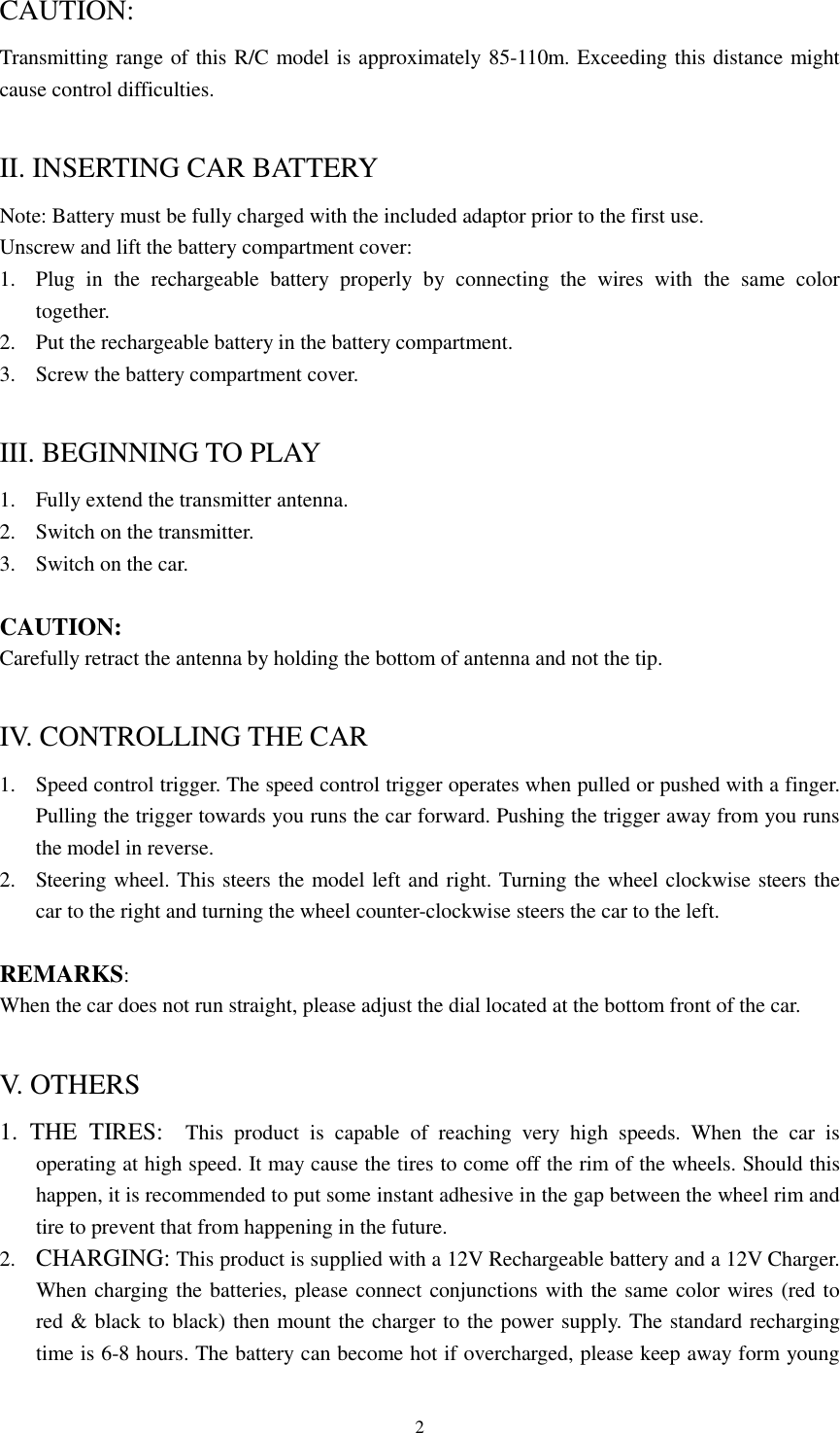  2CAUTION: Transmitting range of this R/C model is approximately 85-110m. Exceeding this distance might cause control difficulties.  II. INSERTING CAR BATTERY Note: Battery must be fully charged with the included adaptor prior to the first use. Unscrew and lift the battery compartment cover: 1. Plug in the rechargeable battery properly by connecting the wires with the same color together. 2. Put the rechargeable battery in the battery compartment. 3. Screw the battery compartment cover.  III. BEGINNING TO PLAY 1. Fully extend the transmitter antenna. 2. Switch on the transmitter. 3. Switch on the car.  CAUTION: Carefully retract the antenna by holding the bottom of antenna and not the tip.  IV. CONTROLLING THE CAR 1. Speed control trigger. The speed control trigger operates when pulled or pushed with a finger. Pulling the trigger towards you runs the car forward. Pushing the trigger away from you runs the model in reverse. 2. Steering wheel. This steers the model left and right. Turning the wheel clockwise steers the car to the right and turning the wheel counter-clockwise steers the car to the left.  REMARKS:  When the car does not run straight, please adjust the dial located at the bottom front of the car.  V. OTHERS 1. THE TIRES:  This product is capable of reaching very high speeds. When the car is operating at high speed. It may cause the tires to come off the rim of the wheels. Should this happen, it is recommended to put some instant adhesive in the gap between the wheel rim and tire to prevent that from happening in the future. 2. CHARGING: This product is supplied with a 12V Rechargeable battery and a 12V Charger. When charging the batteries, please connect conjunctions with the same color wires (red to red &amp; black to black) then mount the charger to the power supply. The standard recharging time is 6-8 hours. The battery can become hot if overcharged, please keep away form young 