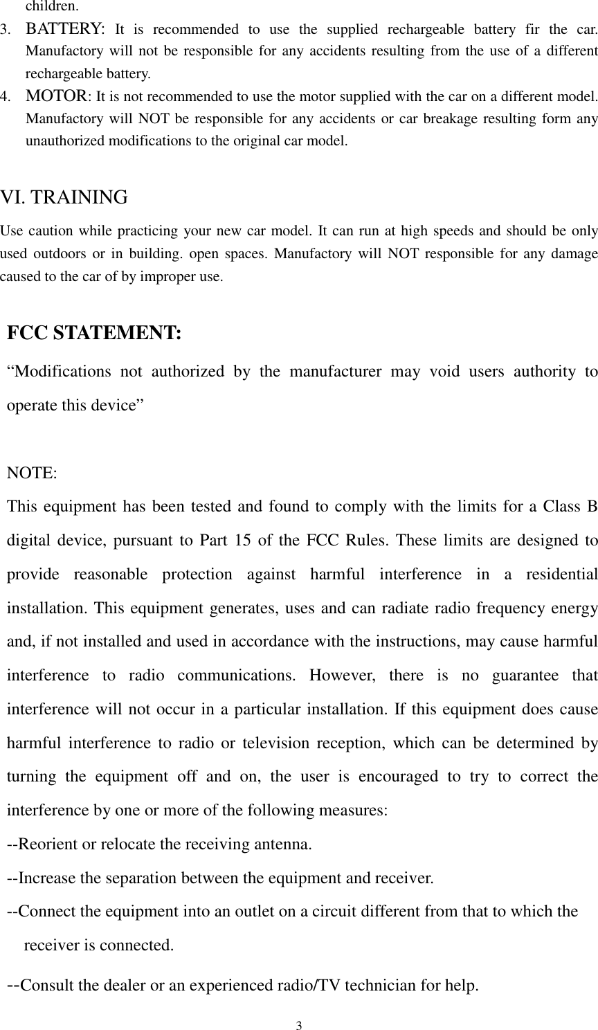  3children. 3. BATTERY: It is recommended to use the supplied rechargeable battery fir the car. Manufactory will not be responsible for any accidents resulting from the use of a different rechargeable battery. 4. MOTOR: It is not recommended to use the motor supplied with the car on a different model. Manufactory will NOT be responsible for any accidents or car breakage resulting form any unauthorized modifications to the original car model.  VI. TRAINING Use caution while practicing your new car model. It can run at high speeds and should be only used outdoors or in building. open spaces. Manufactory will NOT responsible for any damage caused to the car of by improper use.  FCC STATEMENT: &ldquo;Modifications not authorized by the manufacturer may void users authority to operate this device&rdquo;  NOTE: This equipment has been tested and found to comply with the limits for a Class B digital device, pursuant to Part 15 of the FCC Rules. These limits are designed to provide reasonable protection against harmful interference in a residential installation. This equipment generates, uses and can radiate radio frequency energy and, if not installed and used in accordance with the instructions, may cause harmful interference to radio communications. However, there is no guarantee that interference will not occur in a particular installation. If this equipment does cause harmful interference to radio or television reception, which can be determined by turning the equipment off and on, the user is encouraged to try to correct the interference by one or more of the following measures: --Reorient or relocate the receiving antenna. --Increase the separation between the equipment and receiver. --Connect the equipment into an outlet on a circuit different from that to which the   receiver is connected. --Consult the dealer or an experienced radio/TV technician for help.                          
