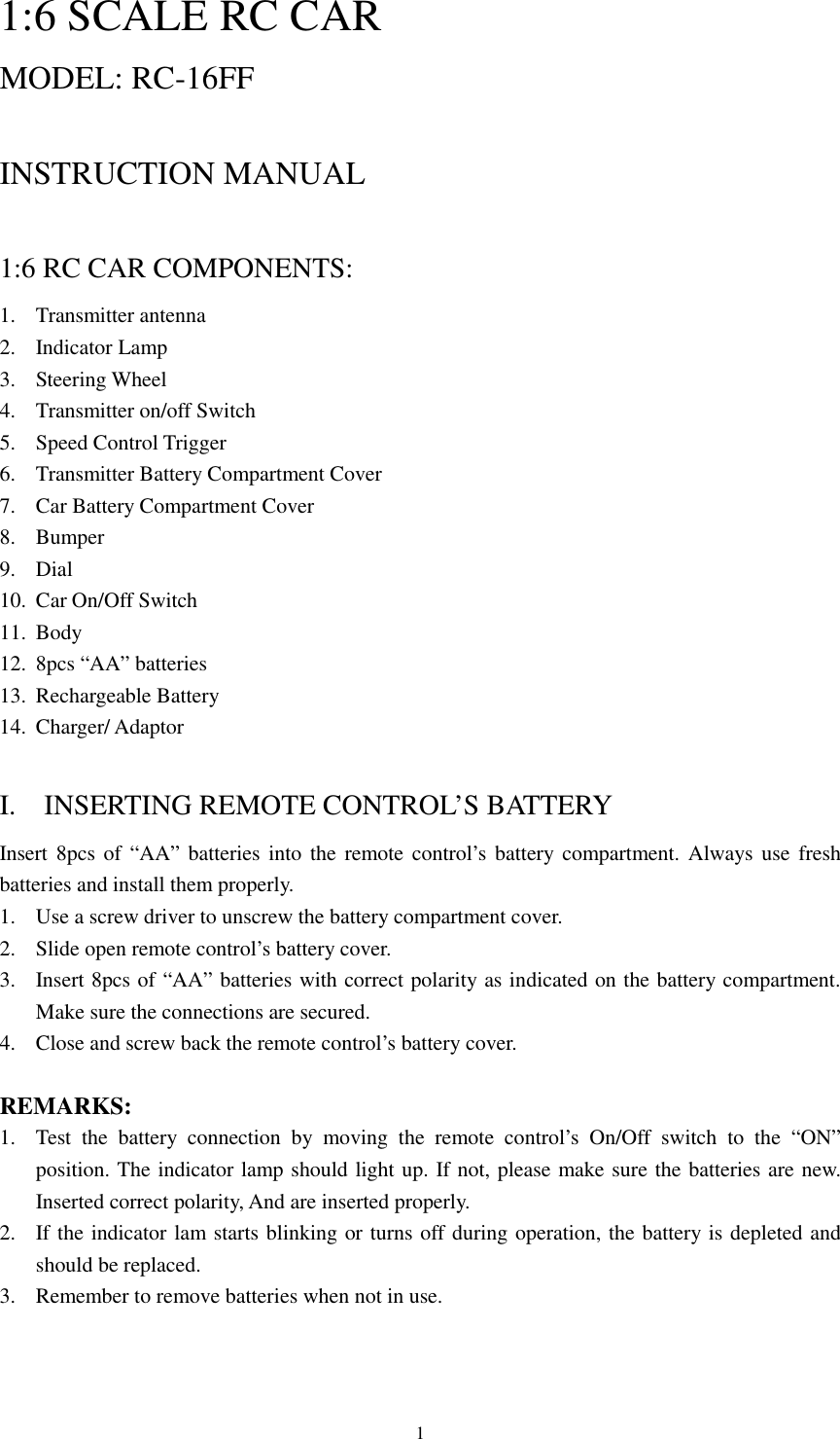  11:6 SCALE RC CAR MODEL: RC-16FF                       INSTRUCTION MANUAL  1:6 RC CAR COMPONENTS: 1. Transmitter antenna 2. Indicator Lamp 3. Steering Wheel 4. Transmitter on/off Switch 5. Speed Control Trigger 6. Transmitter Battery Compartment Cover 7. Car Battery Compartment Cover 8. Bumper 9. Dial 10. Car On/Off Switch 11. Body 12. 8pcs &ldquo;AA&rdquo; batteries 13. Rechargeable Battery 14. Charger/ Adaptor  I.    INSERTING REMOTE CONTROL&rsquo;S BATTERY Insert 8pcs of &ldquo;AA&rdquo; batteries into the remote control&rsquo;s battery compartment. Always use fresh batteries and install them properly. 1. Use a screw driver to unscrew the battery compartment cover. 2. Slide open remote control&rsquo;s battery cover. 3. Insert 8pcs of &ldquo;AA&rdquo; batteries with correct polarity as indicated on the battery compartment. Make sure the connections are secured. 4. Close and screw back the remote control&rsquo;s battery cover.  REMARKS: 1. Test the battery connection by moving the remote control&rsquo;s On/Off switch to the &ldquo;ON&rdquo; position. The indicator lamp should light up. If not, please make sure the batteries are new. Inserted correct polarity, And are inserted properly. 2. If the indicator lam starts blinking or turns off during operation, the battery is depleted and should be replaced. 3. Remember to remove batteries when not in use.   