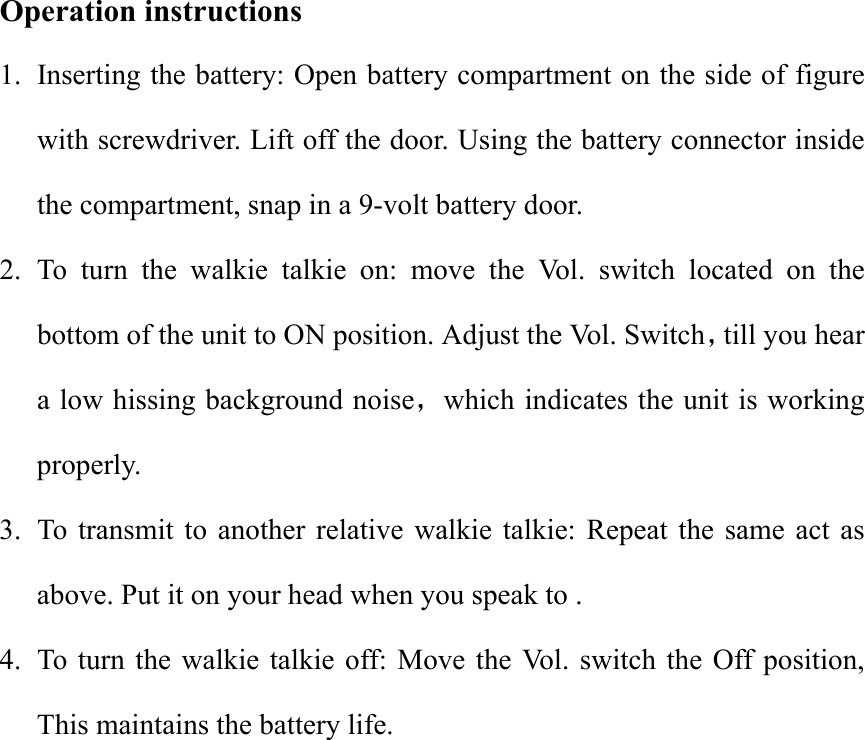Operation instructions 1.  Inserting the battery: Open battery compartment on the side of figure   with screwdriver. Lift off the door. Using the battery connector inside the compartment, snap in a 9-volt battery door. 2. To turn the walkie talkie on: move the Vol. switch located on the bottom of the unit to ON position. Adjust the Vol. Switch till you hear a low hissing background noise which indicates the unit is working properly. 3.  To transmit to another relative walkie talkie: Repeat the same act as above. Put it on your head when you speak to . 4.  To turn the walkie talkie off: Move the Vol. switch the Off position, This maintains the battery life.  