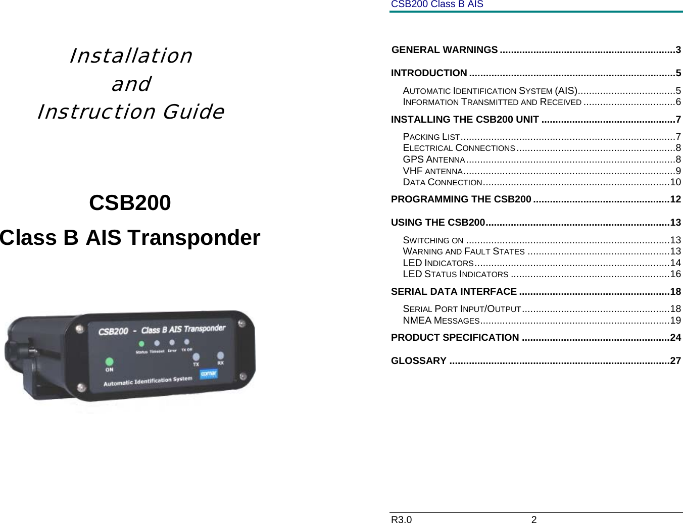     Installation    and Instruction Guide   CSB200 Class B AIS Transponder       CSB200 Class B AIS R3.0                             2          GENERAL WARNINGS ...............................................................3 INTRODUCTION ..........................................................................5 AUTOMATIC IDENTIFICATION SYSTEM (AIS)...................................5 INFORMATION TRANSMITTED AND RECEIVED .................................6 INSTALLING THE CSB200 UNIT ................................................7 PACKING LIST.............................................................................7 ELECTRICAL CONNECTIONS.........................................................8 GPS ANTENNA...........................................................................8 VHF ANTENNA............................................................................9 DATA CONNECTION...................................................................10 PROGRAMMING THE CSB200.................................................12 USING THE CSB200..................................................................13 SWITCHING ON .........................................................................13 WARNING AND FAULT STATES ...................................................13 LED INDICATORS......................................................................14 LED STATUS INDICATORS .........................................................16 SERIAL DATA INTERFACE ......................................................18 SERIAL PORT INPUT/OUTPUT.....................................................18 NMEA MESSAGES....................................................................19 PRODUCT SPECIFICATION .....................................................24 GLOSSARY ...............................................................................27 