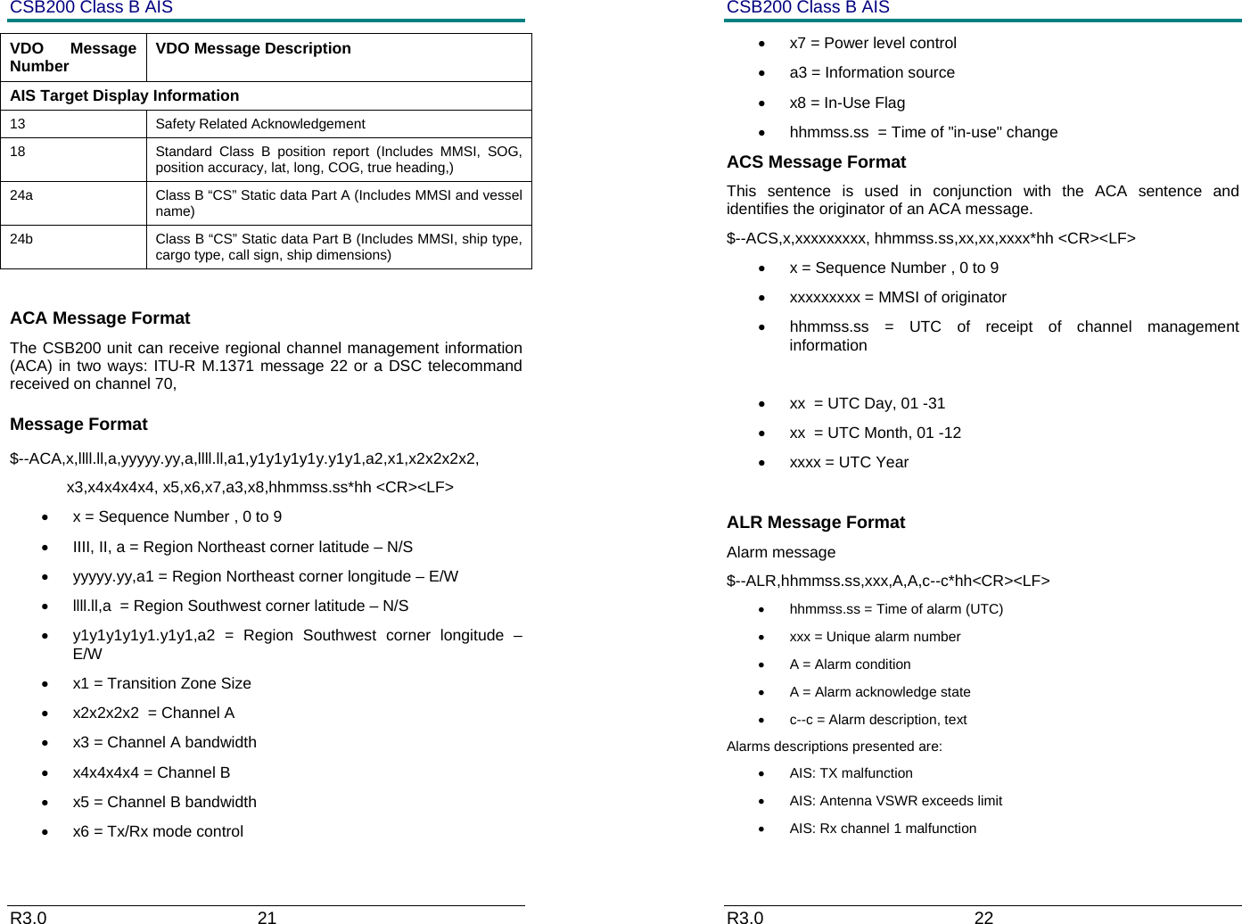 CSB200 Class B AIS R3.0                             21         VDO Message Number  VDO Message Description AIS Target Display Information 13 Safety Related Acknowledgement 18  Standard Class B position report (Includes MMSI, SOG, position accuracy, lat, long, COG, true heading,) 24a  Class B &ldquo;CS&rdquo; Static data Part A (Includes MMSI and vessel name) 24b  Class B &ldquo;CS&rdquo; Static data Part B (Includes MMSI, ship type, cargo type, call sign, ship dimensions)  ACA Message Format The CSB200 unit can receive regional channel management information (ACA) in two ways: ITU-R M.1371 message 22 or a DSC telecommand received on channel 70,  Message Format $--ACA,x,llll.ll,a,yyyyy.yy,a,llll.ll,a1,y1y1y1y1y.y1y1,a2,x1,x2x2x2x2,              x3,x4x4x4x4, x5,x6,x7,a3,x8,hhmmss.ss*hh <CR><LF> &bull;  x = Sequence Number , 0 to 9 &bull;  IIII, II, a = Region Northeast corner latitude &ndash; N/S &bull;  yyyyy.yy,a1 = Region Northeast corner longitude &ndash; E/W &bull;  llll.ll,a  = Region Southwest corner latitude &ndash; N/S &bull;  y1y1y1y1y1.y1y1,a2 = Region Southwest corner longitude &ndash; E/W &bull;  x1 = Transition Zone Size  &bull;  x2x2x2x2  = Channel A  &bull;  x3 = Channel A bandwidth  &bull;  x4x4x4x4 = Channel B  &bull;  x5 = Channel B bandwidth  &bull;  x6 = Tx/Rx mode control  CSB200 Class B AIS R3.0                             22         &bull;  x7 = Power level control  &bull;  a3 = Information source  &bull;  x8 = In-Use Flag  &bull;  hhmmss.ss  = Time of "in-use" change  ACS Message Format This sentence is used in conjunction with the ACA sentence and identifies the originator of an ACA message. $--ACS,x,xxxxxxxxx, hhmmss.ss,xx,xx,xxxx*hh <CR><LF> &bull;  x = Sequence Number , 0 to 9 &bull;  xxxxxxxxx = MMSI of originator &bull;  hhmmss.ss = UTC of receipt of channel management information  &bull;  xx  = UTC Day, 01 -31 &bull;  xx  = UTC Month, 01 -12 &bull;  xxxx = UTC Year   ALR Message Format  Alarm message $--ALR,hhmmss.ss,xxx,A,A,c--c*hh<CR><LF> &bull;  hhmmss.ss = Time of alarm (UTC) &bull;  xxx = Unique alarm number &bull;  A = Alarm condition &bull;  A = Alarm acknowledge state &bull;  c--c = Alarm description, text Alarms descriptions presented are: &bull;  AIS: TX malfunction &bull;  AIS: Antenna VSWR exceeds limit &bull;  AIS: Rx channel 1 malfunction 