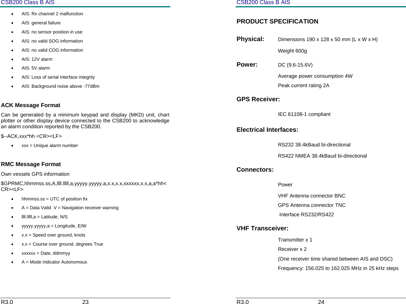 CSB200 Class B AIS R3.0                             23         &bull;  AIS: Rx channel 2 malfunction &bull;  AIS: general failure &bull;  AIS: no sensor position in use &bull;  AIS: no valid SOG information &bull;  AIS: no valid COG information &bull; AIS: 12V alarm &bull;  AIS: 5V alarm &bull;  AIS: Loss of serial interface integrity &bull;  AIS: Background noise above -77dBm  ACK Message Format Can be generated by a minimum keypad and display (MKD) unit, chart plotter or other display device connected to the CSB200 to acknowledge an alarm condition reported by the CSB200. $--ACK,xxx*hh <CR><LF> &bull;  xxx = Unique alarm number  RMC Message Format Own vessels GPS information $GPRMC,hhmmss.ss,A,llll.lllll,a,yyyyy.yyyyy,a,x.x,x.x,xxxxxx,x.x,a,a*hh<CR><LF> &bull;  hhmmss.ss = UTC of position fix &bull;  A = Data Valid  V = Navigation receiver warning &bull;  llll.lllll,a = Latitude, N/S &bull;  yyyyy.yyyyy,a = Longitude, E/W &bull;  x.x = Speed over ground, knots &bull;  x.x = Course over ground, degrees True &bull;  xxxxxx = Date, ddmmyy &bull;  A = Mode indicator Autonomous CSB200 Class B AIS R3.0                             24         PRODUCT SPECIFICATION Physical:  Dimensions 190 x 128 x 50 mm (L x W x H) Weight 600g Power:  DC (9.6-15.6V) Average power consumption 4W Peak current rating 2A GPS Receiver:   IEC 61108-1 compliant Electrical Interfaces:    RS232 38.4kBaud bi-directional RS422 NMEA 38.4kBaud bi-directional Connectors:    Power VHF Antenna connector BNC GPS Antenna connector TNC  Interface RS232/RS422 VHF Transceiver: Transmitter x 1 Receiver x 2  (One receiver time shared between AIS and DSC) Frequency: 156.025 to 162.025 MHz in 25 kHz steps 
