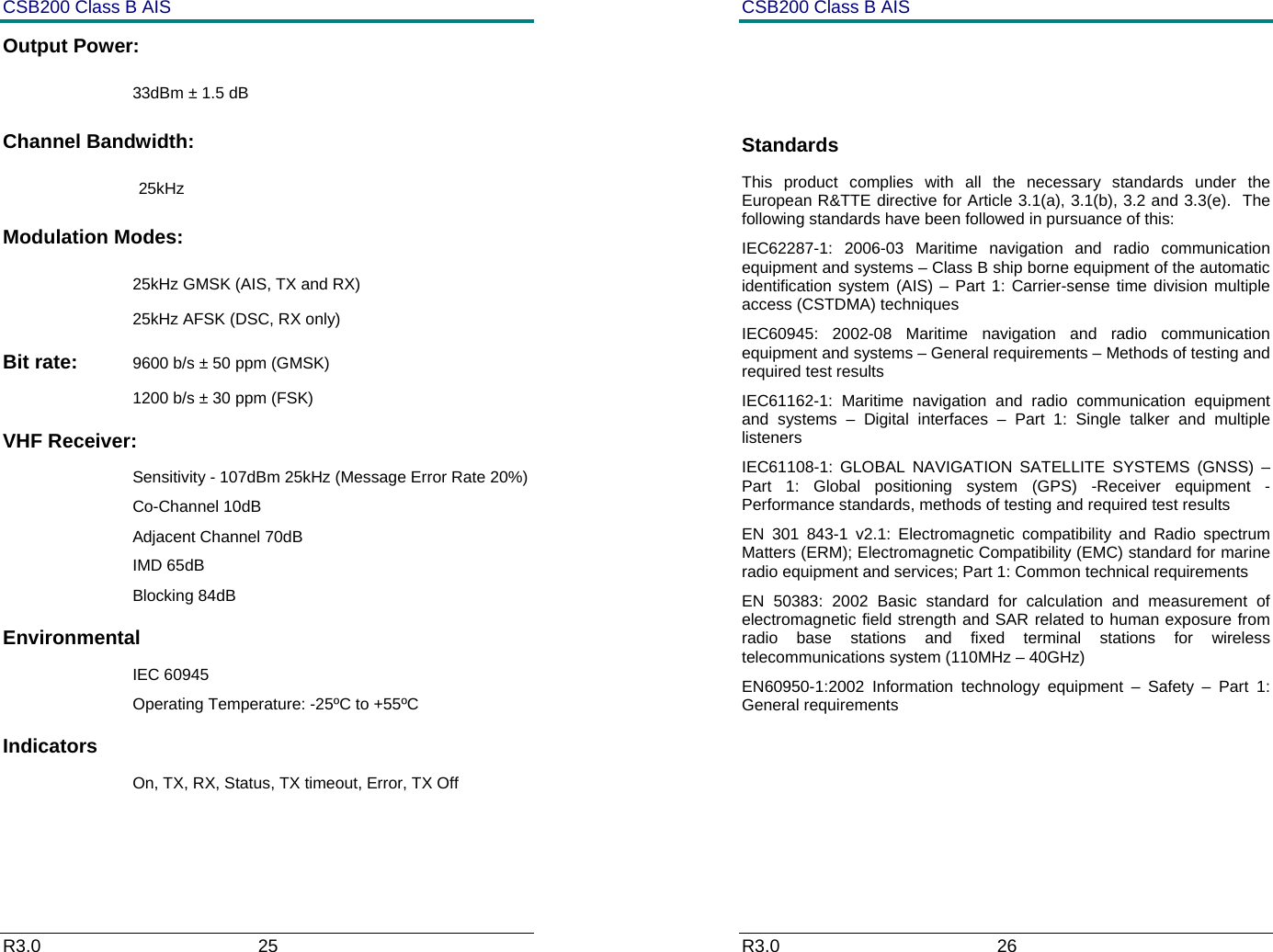 CSB200 Class B AIS R3.0                             25         Output Power:   33dBm &plusmn; 1.5 dB Channel Bandwidth:  25kHz Modulation Modes:   25kHz GMSK (AIS, TX and RX) 25kHz AFSK (DSC, RX only) Bit rate:  9600 b/s &plusmn; 50 ppm (GMSK) 1200 b/s &plusmn; 30 ppm (FSK) VHF Receiver: Sensitivity - 107dBm 25kHz (Message Error Rate 20%) Co-Channel 10dB Adjacent Channel 70dB IMD 65dB Blocking 84dB Environmental IEC 60945 Operating Temperature: -25&ordm;C to +55&ordm;C Indicators On, TX, RX, Status, TX timeout, Error, TX Off  CSB200 Class B AIS R3.0                             26           Standards This product complies with all the necessary standards under the European R&amp;TTE directive for Article 3.1(a), 3.1(b), 3.2 and 3.3(e).  The following standards have been followed in pursuance of this: IEC62287-1: 2006-03 Maritime navigation and radio communication equipment and systems &ndash; Class B ship borne equipment of the automatic identification system (AIS) &ndash; Part 1: Carrier-sense time division multiple access (CSTDMA) techniques IEC60945: 2002-08 Maritime navigation and radio communication equipment and systems &ndash; General requirements &ndash; Methods of testing and required test results IEC61162-1: Maritime navigation and radio communication equipment and systems &ndash; Digital interfaces &ndash; Part 1: Single talker and multiple listeners IEC61108-1: GLOBAL NAVIGATION SATELLITE SYSTEMS (GNSS) &ndash; Part 1: Global positioning system (GPS) -Receiver equipment - Performance standards, methods of testing and required test results EN 301 843-1 v2.1: Electromagnetic compatibility and Radio spectrum Matters (ERM); Electromagnetic Compatibility (EMC) standard for marine radio equipment and services; Part 1: Common technical requirements EN 50383: 2002 Basic standard for calculation and measurement of electromagnetic field strength and SAR related to human exposure from radio base stations and fixed terminal stations for wireless telecommunications system (110MHz &ndash; 40GHz) EN60950-1:2002 Information technology equipment &ndash; Safety &ndash; Part 1: General requirements     