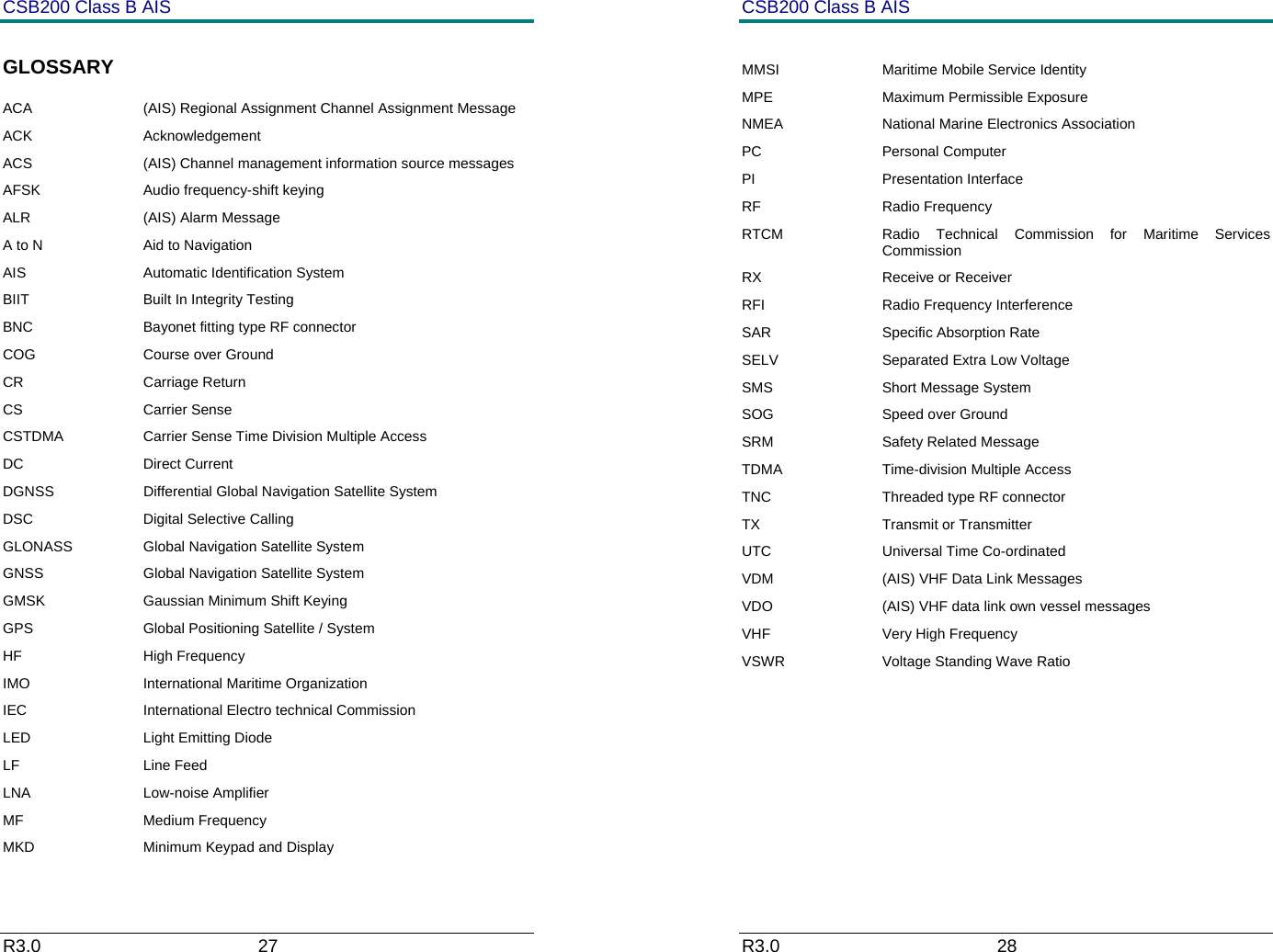 CSB200 Class B AIS R3.0                             27         GLOSSARY ACA  (AIS) Regional Assignment Channel Assignment Message  ACK Acknowledgement ACS  (AIS) Channel management information source messages AFSK  Audio frequency-shift keying ALR (AIS) Alarm Message A to N  Aid to Navigation AIS Automatic Identification System BIIT  Built In Integrity Testing BNC  Bayonet fitting type RF connector COG  Course over Ground CR Carriage Return CS Carrier Sense CSTDMA  Carrier Sense Time Division Multiple Access  DC Direct Current DGNSS  Differential Global Navigation Satellite System DSC Digital Selective Calling GLONASS  Global Navigation Satellite System GNSS  Global Navigation Satellite System GMSK  Gaussian Minimum Shift Keying GPS  Global Positioning Satellite / System HF High Frequency IMO  International Maritime Organization IEC  International Electro technical Commission LED Light Emitting Diode LF Line Feed LNA   Low-noise Amplifier MF Medium Frequency MKD  Minimum Keypad and Display CSB200 Class B AIS R3.0                             28          MMSI  Maritime Mobile Service Identity MPE Maximum Permissible Exposure NMEA  National Marine Electronics Association PC Personal Computer PI Presentation Interface RF Radio Frequency RTCM  Radio Technical Commission for Maritime Services Commission RX Receive or Receiver RFI Radio Frequency Interference SAR Specific Absorption Rate SELV  Separated Extra Low Voltage SMS Short Message System SOG  Speed over Ground SRM Safety Related Message TDMA  Time-division Multiple Access TNC  Threaded type RF connector TX Transmit or Transmitter UTC Universal Time Co-ordinated VDM  (AIS) VHF Data Link Messages VDO  (AIS) VHF data link own vessel messages VHF  Very High Frequency VSWR  Voltage Standing Wave Ratio       