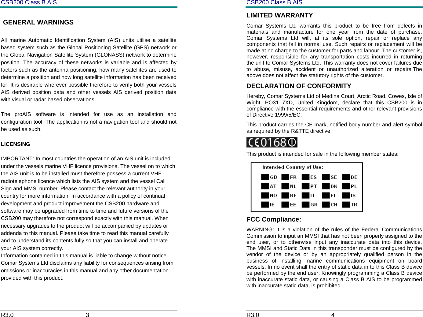 CSB200 Class B AIS R3.0                             3          GENERAL WARNINGS All marine Automatic Identification System (AIS) units utilise a satellite based system such as the Global Positioning Satellite (GPS) network or the Global Navigation Satellite System (GLONASS) network to determine position. The accuracy of these networks is variable and is affected by factors such as the antenna positioning, how many satellites are used to determine a position and how long satellite information has been received for. It is desirable wherever possible therefore to verify both your vessels AIS derived position data and other vessels AIS derived position data with visual or radar based observations.  The proAIS software is intended for use as an installation and configuration tool. The application is not a navigation tool and should not be used as such.  LICENSING IMPORTANT: In most countries the operation of an AIS unit is included under the vessels marine VHF licence provisions. The vessel on to which the AIS unit is to be installed must therefore possess a current VHF radiotelephone licence which lists the AIS system and the vessel Call Sign and MMSI number. Please contact the relevant authority in your country for more information. In accordance with a policy of continual development and product improvement the CSB200 hardware and software may be upgraded from time to time and future versions of the CSB200 may therefore not correspond exactly with this manual. When necessary upgrades to the product will be accompanied by updates or addenda to this manual. Please take time to read this manual carefully and to understand its contents fully so that you can install and operate your AIS system correctly. Information contained in this manual is liable to change without notice. Comar Systems Ltd disclaims any liability for consequences arising from omissions or inaccuracies in this manual and any other documentation provided with this product.  CSB200 Class B AIS R3.0                             4         LIMITED WARRANTY Comar Systems Ltd warrants this product to be free from defects in materials and manufacture for one year from the date of purchase. Comar Systems Ltd will, at its sole option, repair or replace any components that fail in normal use. Such repairs or replacement will be made at no charge to the customer for parts and labour. The customer is, however, responsible for any transportation costs incurred in returning the unit to Comar Systems Ltd. This warranty does not cover failures due to abuse, misuse, accident or unauthorized alteration or repairs.The above does not affect the statutory rights of the customer. DECLARATION OF CONFORMITY Hereby, Comar Systems Ltd of Medina Court, Arctic Road, Cowes, Isle of Wight, PO31 7XD, United Kingdom, declare that this CSB200 is in compliance with the essential requirements and other relevant provisions of Directive 1999/5/EC. This product carries the CE mark, notified body number and alert symbol as required by the R&amp;TTE directive.  This product is intended for sale in the following member states:  FCC Compliance: WARNING: It is a violation of the rules of the Federal Communications Commission to input an MMSI that has not been properly assigned to the end user, or to otherwise input any inaccurate data into this device.      The MMSI and Static Data in this transponder must be configured by the vendor of the device or by an appropriately qualified person in the business of installing marine communications equipment on board vessels. In no event shall the entry of static data in to this Class B device be performed by the end user. Knowingly programming a Class B device with inaccurate static data, or causing a Class B AIS to be programmed with inaccurate static data, is prohibited. 