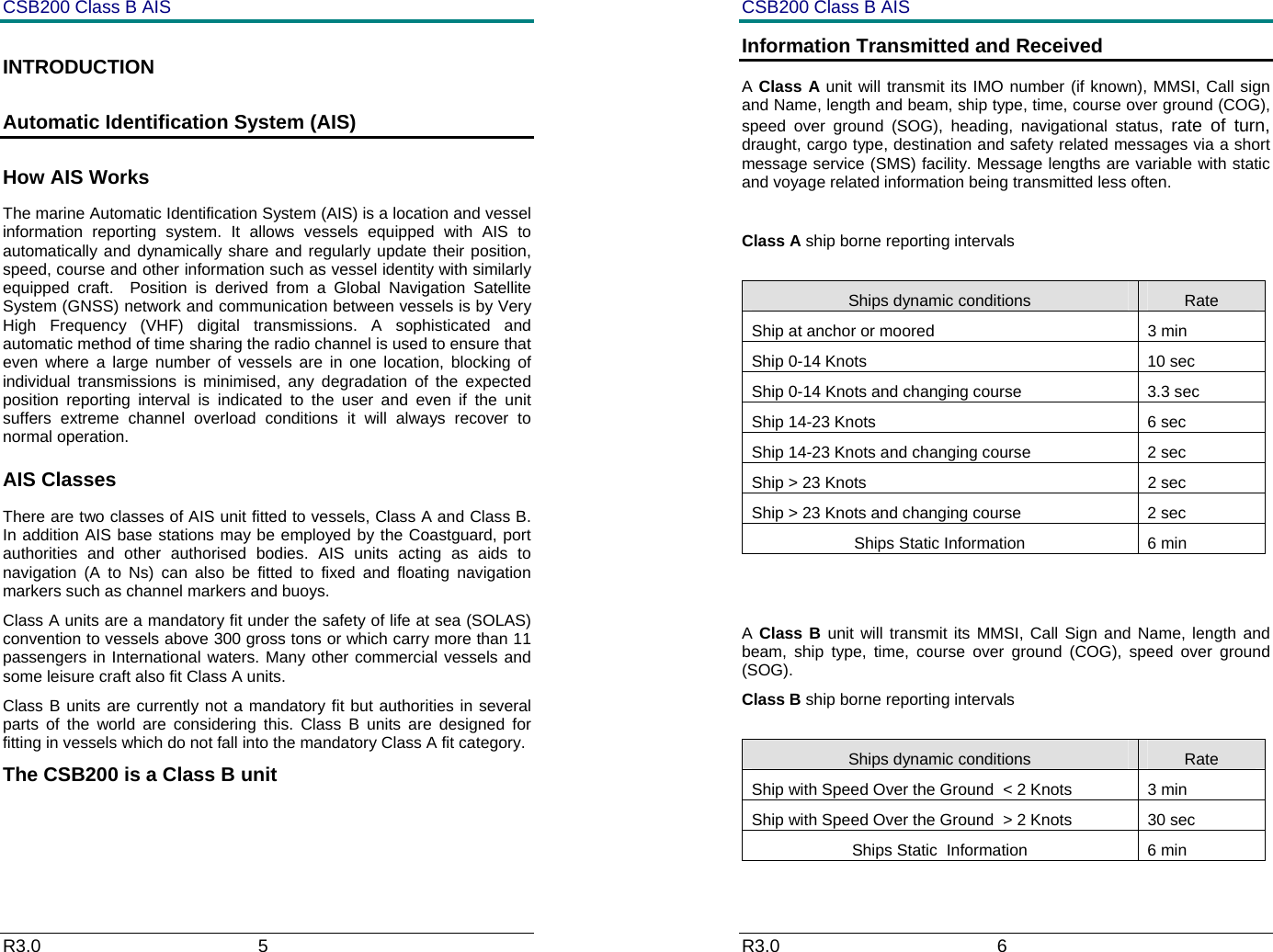 CSB200 Class B AIS R3.0                             5         INTRODUCTION Automatic Identification System (AIS) How AIS Works The marine Automatic Identification System (AIS) is a location and vessel information reporting system. It allows vessels equipped with AIS to automatically and dynamically share and regularly update their position, speed, course and other information such as vessel identity with similarly equipped craft.  Position is derived from a Global Navigation Satellite System (GNSS) network and communication between vessels is by Very High Frequency (VHF) digital transmissions. A sophisticated and automatic method of time sharing the radio channel is used to ensure that even where a large number of vessels are in one location, blocking of individual transmissions is minimised, any degradation of the expected position reporting interval is indicated to the user and even if the unit suffers extreme channel overload conditions it will always recover to normal operation. AIS Classes There are two classes of AIS unit fitted to vessels, Class A and Class B. In addition AIS base stations may be employed by the Coastguard, port authorities and other authorised bodies. AIS units acting as aids to navigation (A to Ns) can also be fitted to fixed and floating navigation markers such as channel markers and buoys. Class A units are a mandatory fit under the safety of life at sea (SOLAS) convention to vessels above 300 gross tons or which carry more than 11 passengers in International waters. Many other commercial vessels and some leisure craft also fit Class A units. Class B units are currently not a mandatory fit but authorities in several parts of the world are considering this. Class B units are designed for fitting in vessels which do not fall into the mandatory Class A fit category. The CSB200 is a Class B unit CSB200 Class B AIS R3.0                             6         Information Transmitted and Received A Class A unit will transmit its IMO number (if known), MMSI, Call sign and Name, length and beam, ship type, time, course over ground (COG), speed over ground (SOG), heading, navigational status, rate of turn, draught, cargo type, destination and safety related messages via a short message service (SMS) facility. Message lengths are variable with static and voyage related information being transmitted less often.  Class A ship borne reporting intervals  Ships dynamic conditions  Rate Ship at anchor or moored  3 min Ship 0-14 Knots  10 sec Ship 0-14 Knots and changing course  3.3 sec Ship 14-23 Knots  6 sec Ship 14-23 Knots and changing course  2 sec Ship > 23 Knots  2 sec Ship > 23 Knots and changing course  2 sec Ships Static Information  6 min   A Class B unit will transmit its MMSI, Call Sign and Name, length and beam, ship type, time, course over ground (COG), speed over ground (SOG). Class B ship borne reporting intervals  Ships dynamic conditions  Rate Ship with Speed Over the Ground  < 2 Knots  3 min Ship with Speed Over the Ground  > 2 Knots  30 sec Ships Static  Information  6 min 